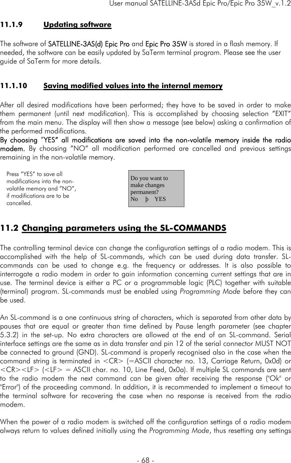     User manual SATELLINE-3ASd Epic Pro/Epic Pro 35W_v.1.2  - 68 -  11.1.9 Updating software  The software of SATELLINE-3AS(d) Epic Pro and Epic Pro 35W is stored in a flash memory. If needed, the software can be easily updated by SaTerm terminal program. Please see the user guide of SaTerm for more details.  11.1.10 Saving modified values into the internal memory   After all desired modifications have been performed; they have to be saved in order to make them permanent (until next modification). This is accomplished by choosing selection ”EXIT” from the main menu. The display will then show a message (see below) asking a confirmation of the performed modifications.  By choosing ”YES” all modifications are saved into the non-volatile memory inside the radio modem.  By choosing ”NO” all modification performed are cancelled and previous settings remaining in the non-volatile memory.   Press ”YES” to save all modifications into the non-volatile memory and ”NO”, if modifications are to be cancelled.     Do you want to make changes permanent? No     þ    YES   11.2 Changing parameters using the SL-COMMANDS  The controlling terminal device can change the configuration settings of a radio modem. This is accomplished with the help of SL-commands, which can be used during data transfer. SL-commands can be used to change e.g. the frequency or addresses. It is also possible to interrogate a radio modem in order to gain information concerning current settings that are in use. The terminal device is either a PC or a programmable logic (PLC) together with suitable (terminal) program. SL-commands must be enabled using Programming Mode before they can be used.   An SL-command is a one continuous string of characters, which is separated from other data by pauses that are equal or greater than time defined by Pause length parameter (see chapter 5.3.2) in the set-up. No extra characters are allowed at the end of an SL-command. Serial interface settings are the same as in data transfer and pin 12 of the serial connector MUST NOT be connected to ground (GND). SL-command is properly recognised also in the case when the command string is terminated in &lt;CR&gt; (=ASCII character no. 13, Carriage Return, 0x0d) or &lt;CR&gt;&lt;LF&gt; (&lt;LF&gt; = ASCII char. no. 10, Line Feed, 0x0a). If multiple SL commands are sent to the radio modem the next command can be given after receiving the response (&quot;Ok&quot; or &quot;Error&quot;) of the proceeding command. In addition, it is recommended to implement a timeout to the terminal software for recovering the case when no response is received from the radio modem.  When the power of a radio modem is switched off the configuration settings of a radio modem always return to values defined initially using the Programming Mode, thus resetting any settings 