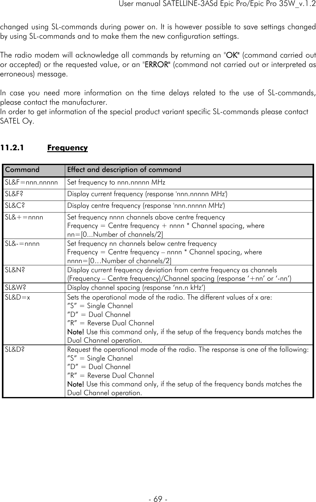     User manual SATELLINE-3ASd Epic Pro/Epic Pro 35W_v.1.2  - 69 -  changed using SL-commands during power on. It is however possible to save settings changed by using SL-commands and to make them the new configuration settings.   The radio modem will acknowledge all commands by returning an &quot;OK&quot; (command carried out or accepted) or the requested value, or an &quot;ERROR&quot; (command not carried out or interpreted as erroneous) message.   In case you need more information on the time delays related to the use of SL-commands, please contact the manufacturer.  In order to get information of the special product variant specific SL-commands please contact SATEL Oy.  11.2.1 Frequency  Command   Effect and description of command SL&amp;F=nnn.nnnnn  Set frequency to nnn.nnnnn MHz SL&amp;F?  Display current frequency (response &apos;nnn.nnnnn MHz&apos;) SL&amp;C?  Display centre frequency (response &apos;nnn.nnnnn MHz&apos;) SL&amp;+=nnnn  Set frequency nnnn channels above centre frequency Frequency = Centre frequency + nnnn * Channel spacing, where nn=[0...Number of channels/2] SL&amp;-=nnnn  Set frequency nn channels below centre frequency Frequency = Centre frequency – nnnn * Channel spacing, where nnnn=[0…Number of channels/2] SL&amp;N?  Display current frequency deviation from centre frequency as channels  (Frequency – Centre frequency)/Channel spacing (response ‘+nn’ or ‘-nn’) SL&amp;W?  Display channel spacing (response ‘nn.n kHz’) SL&amp;D=x  Sets the operational mode of the radio. The different values of x are: ”S” = Single Channel ”D” = Dual Channel ”R” = Reverse Dual Channel Note! Use this command only, if the setup of the frequency bands matches the Dual Channel operation. SL&amp;D?     Request the operational mode of the radio. The response is one of the following: ”S” = Single Channel ”D” = Dual Channel ”R” = Reverse Dual Channel Note! Use this command only, if the setup of the frequency bands matches the Dual Channel operation.      