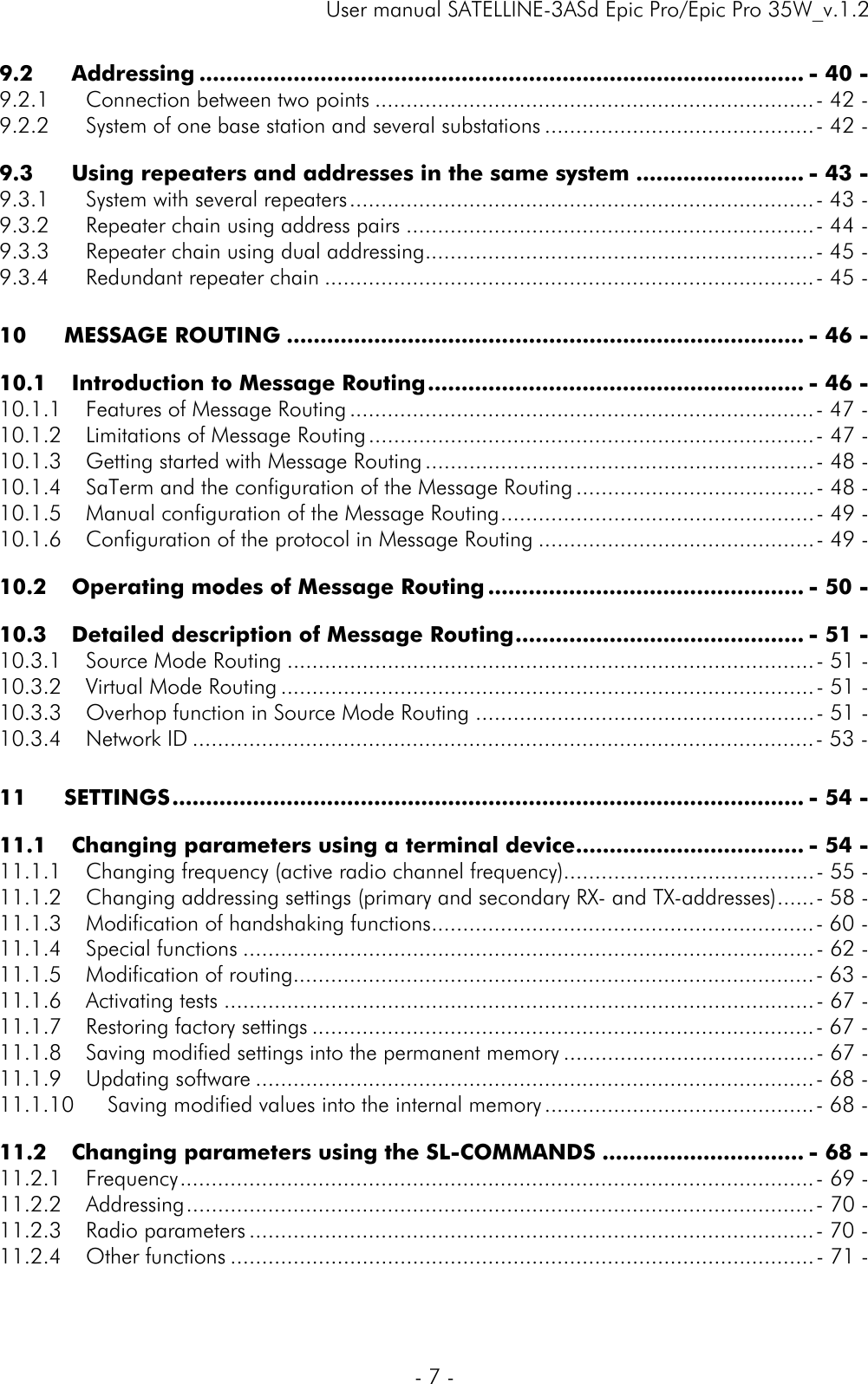     User manual SATELLINE-3ASd Epic Pro/Epic Pro 35W_v.1.2  - 7 -  9.2Addressing .......................................................................................... - 40 -9.2.1Connection between two points ...................................................................... - 42 -9.2.2System of one base station and several substations ........................................... - 42 -9.3Using repeaters and addresses in the same system ......................... - 43 -9.3.1System with several repeaters .......................................................................... - 43 -9.3.2Repeater chain using address pairs ................................................................. - 44 -9.3.3Repeater chain using dual addressing .............................................................. - 45 -9.3.4Redundant repeater chain .............................................................................. - 45 -10MESSAGE ROUTING ............................................................................. - 46 -10.1Introduction to Message Routing ........................................................ - 46 -10.1.1Features of Message Routing .......................................................................... - 47 -10.1.2Limitations of Message Routing ....................................................................... -  47 -10.1.3Getting started with Message Routing .............................................................. -  48 -10.1.4SaTerm and the configuration of the Message Routing ...................................... - 48 -10.1.5Manual configuration of the Message Routing .................................................. - 49 -10.1.6Configuration of the protocol in Message Routing ............................................ - 49 -10.2Operating modes of Message Routing ............................................... - 50 -10.3Detailed description of Message Routing ........................................... - 51 -10.3.1Source Mode Routing .................................................................................... - 51 -10.3.2Virtual Mode Routing ..................................................................................... - 51 -10.3.3Overhop function in Source Mode Routing ...................................................... - 51 -10.3.4Network ID ................................................................................................... - 53 -11SETTINGS .............................................................................................. - 54 -11.1Changing parameters using a terminal device .................................. - 54 -11.1.1Changing frequency (active radio channel frequency)........................................ - 55 -11.1.2Changing addressing settings (primary and secondary RX- and TX-addresses) ...... - 58 -11.1.3Modification of handshaking functions ............................................................. - 60 -11.1.4Special functions ........................................................................................... - 62 -11.1.5Modification of routing ................................................................................... - 63 -11.1.6Activating tests .............................................................................................. - 67 -11.1.7Restoring factory settings ................................................................................ - 67 -11.1.8Saving modified settings into the permanent memory ........................................ - 67 -11.1.9Updating software ......................................................................................... - 68 -11.1.10Saving modified values into the internal memory ........................................... - 68 -11.2Changing parameters using the SL-COMMANDS .............................. - 68 -11.2.1Frequency ..................................................................................................... -  69 -11.2.2Addressing .................................................................................................... -  70 -11.2.3Radio parameters .......................................................................................... - 70 -11.2.4Other functions ............................................................................................. - 71 -