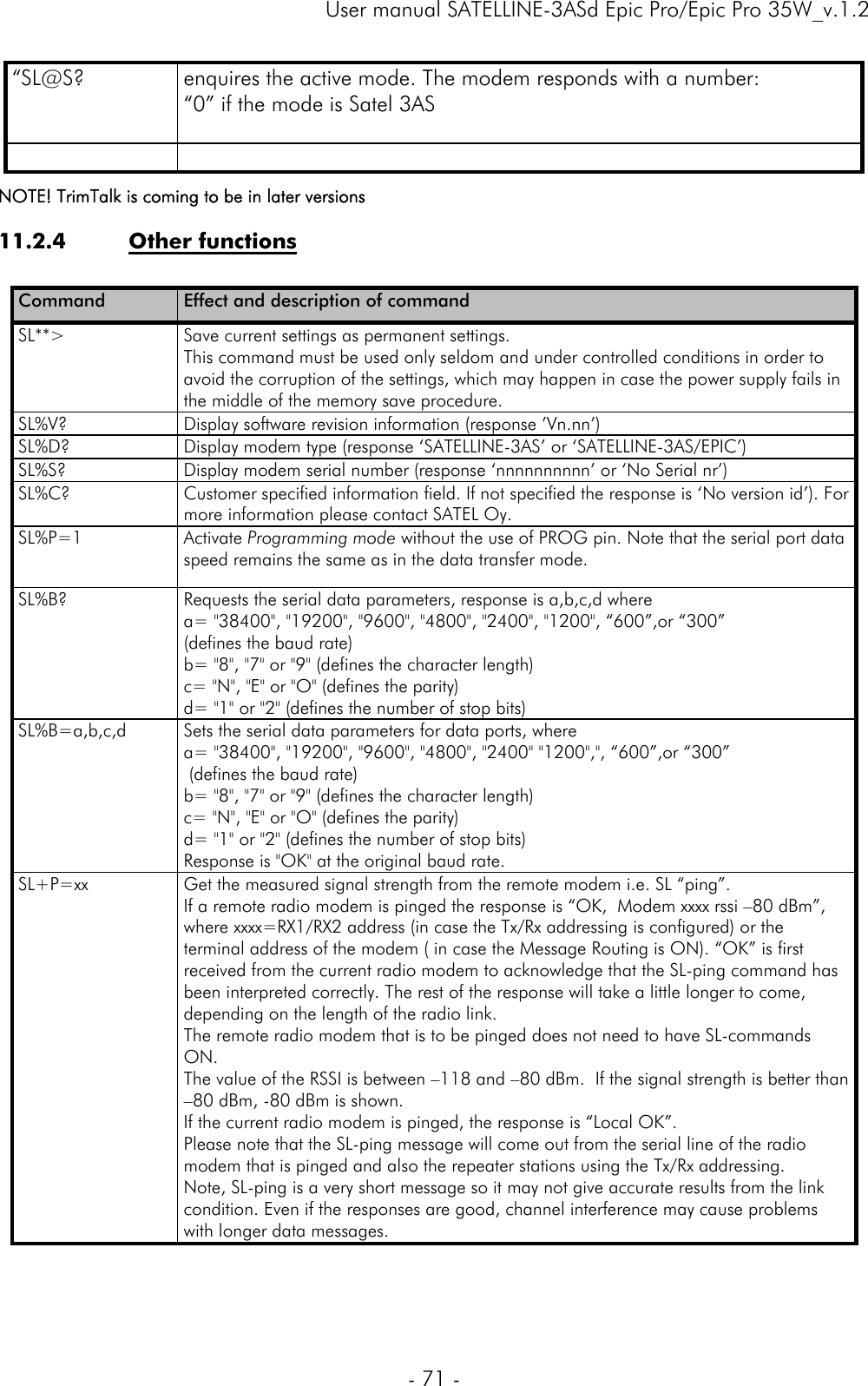     User manual SATELLINE-3ASd Epic Pro/Epic Pro 35W_v.1.2  - 71 -  “SL@S?  enquires the active mode. The modem responds with a number: “0” if the mode is Satel 3AS      NOTE! TrimTalk is coming to be in later versions 11.2.4 Other functions  Command  Effect and description of command SL**&gt;  Save current settings as permanent settings. This command must be used only seldom and under controlled conditions in order to avoid the corruption of the settings, which may happen in case the power supply fails in the middle of the memory save procedure. SL%V?  Display software revision information (response ’Vn.nn’) SL%D?  Display modem type (response ‘SATELLINE-3AS’ or ‘SATELLINE-3AS/EPIC’) SL%S?  Display modem serial number (response ‘nnnnnnnnnn’ or ‘No Serial nr’) SL%C?  Customer specified information field. If not specified the response is ‘No version id’). For more information please contact SATEL Oy. SL%P=1 Activate Programming mode without the use of PROG pin. Note that the serial port data speed remains the same as in the data transfer mode. SL%B?  Requests the serial data parameters, response is a,b,c,d where  a= &quot;38400&quot;, &quot;19200&quot;, &quot;9600&quot;, &quot;4800&quot;, &quot;2400&quot;, &quot;1200&quot;, “600”,or “300” (defines the baud rate) b= &quot;8&quot;, &quot;7&quot; or &quot;9&quot; (defines the character length) c= &quot;N&quot;, &quot;E&quot; or &quot;O&quot; (defines the parity) d= &quot;1&quot; or &quot;2&quot; (defines the number of stop bits) SL%B=a,b,c,d  Sets the serial data parameters for data ports, where  a= &quot;38400&quot;, &quot;19200&quot;, &quot;9600&quot;, &quot;4800&quot;, &quot;2400&quot; &quot;1200&quot;,&quot;, “600”,or “300”  (defines the baud rate) b= &quot;8&quot;, &quot;7&quot; or &quot;9&quot; (defines the character length) c= &quot;N&quot;, &quot;E&quot; or &quot;O&quot; (defines the parity) d= &quot;1&quot; or &quot;2&quot; (defines the number of stop bits) Response is &quot;OK&quot; at the original baud rate. SL+P=xx  Get the measured signal strength from the remote modem i.e. SL “ping”.  If a remote radio modem is pinged the response is “OK,  Modem xxxx rssi –80 dBm”, where xxxx=RX1/RX2 address (in case the Tx/Rx addressing is configured) or the terminal address of the modem ( in case the Message Routing is ON). “OK” is first received from the current radio modem to acknowledge that the SL-ping command has been interpreted correctly. The rest of the response will take a little longer to come, depending on the length of the radio link.  The remote radio modem that is to be pinged does not need to have SL-commands ON.  The value of the RSSI is between –118 and –80 dBm.  If the signal strength is better than –80 dBm, -80 dBm is shown. If the current radio modem is pinged, the response is “Local OK”.  Please note that the SL-ping message will come out from the serial line of the radio modem that is pinged and also the repeater stations using the Tx/Rx addressing. Note, SL-ping is a very short message so it may not give accurate results from the link condition. Even if the responses are good, channel interference may cause problems with longer data messages. 