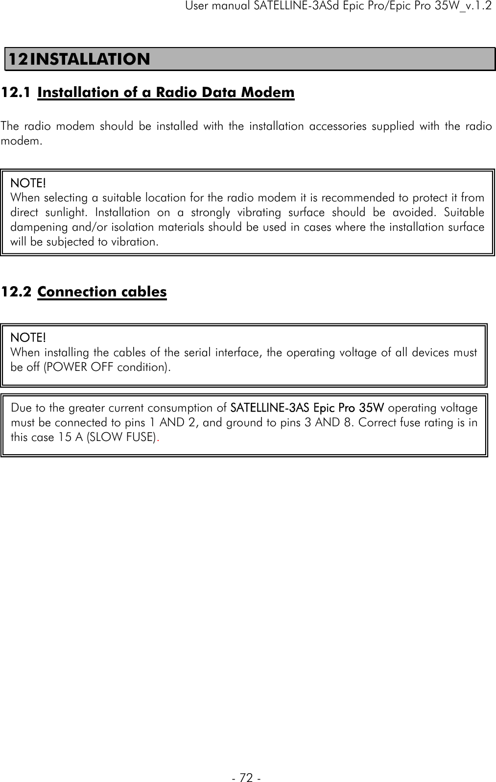     User manual SATELLINE-3ASd Epic Pro/Epic Pro 35W_v.1.2  - 72 -  12 INSTALLATION  12.1 Installation of a Radio Data Modem  The radio modem should be installed with the installation accessories supplied with the radio modem.   12.2 Connection cables                    NOTE!   When selecting a suitable location for the radio modem it is recommended to protect it from direct sunlight. Installation on a strongly vibrating surface should be avoided. Suitable dampening and/or isolation materials should be used in cases where the installation surface will be subjected to vibration. NOTE!  When installing the cables of the serial interface, the operating voltage of all devices must be off (POWER OFF condition).   Due to the greater current consumption of SATELLINE-3AS Epic Pro 35W operating voltage must be connected to pins 1 AND 2, and ground to pins 3 AND 8. Correct fuse rating is in this case 15 A (SLOW FUSE).   