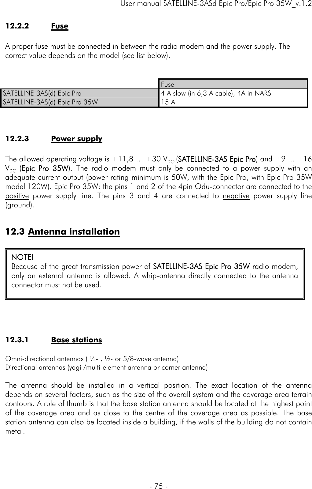     User manual SATELLINE-3ASd Epic Pro/Epic Pro 35W_v.1.2  - 75 -  12.2.2 Fuse   A proper fuse must be connected in between the radio modem and the power supply. The correct value depends on the model (see list below).    Fuse SATELLINE-3AS(d) Epic Pro  4 A slow (in 6,3 A cable), 4A in NARS SATELLINE-3AS(d) Epic Pro 35W  15 A   12.2.3 Power supply   The allowed operating voltage is +11,8 … +30 VDC.(SATELLINE-3AS Epic Pro) and +9 ... +16 VDC (Epic Pro 35W). The radio modem must only be connected to a power supply with an adequate current output (power rating minimum is 50W, with the Epic Pro, with Epic Pro 35W model 120W). Epic Pro 35W: the pins 1 and 2 of the 4pin Odu-connector are connected to the positive power supply line. The pins 3 and 4 are connected to negative power supply line (ground).  12.3 Antenna installation     12.3.1 Base stations   Omni-directional antennas ( ¼- , ½- or 5/8-wave antenna)  Directional antennas (yagi /multi-element antenna or corner antenna)  The antenna should be installed in a vertical position. The exact location of the antenna depends on several factors, such as the size of the overall system and the coverage area terrain contours. A rule of thumb is that the base station antenna should be located at the highest point of the coverage area and as close to the centre of the coverage area as possible. The base station antenna can also be located inside a building, if the walls of the building do not contain metal.   NOTE! Because of the great transmission power of SATELLINE-3AS Epic Pro 35W radio modem, only an external antenna is allowed. A whip-antenna directly connected to the antenna connector must not be used.  