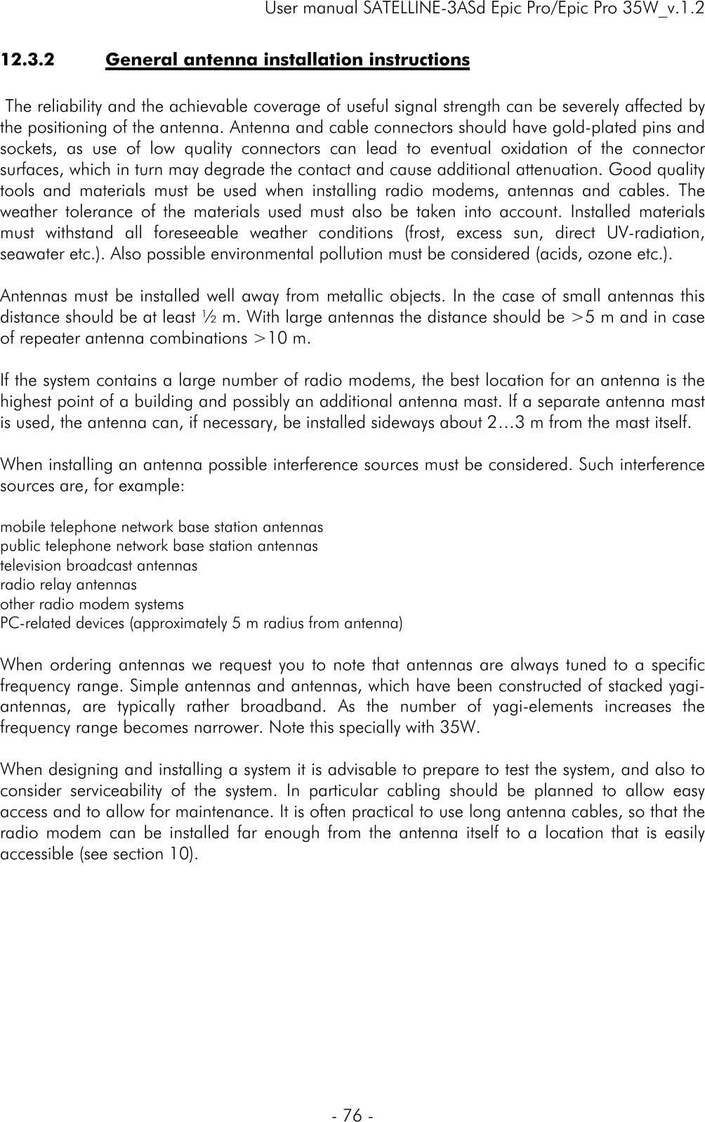    User manual SATELLINE-3ASd Epic Pro/Epic Pro 35W_v.1.2  - 76 -  12.3.2 General antenna installation instructions   The reliability and the achievable coverage of useful signal strength can be severely affected by the positioning of the antenna. Antenna and cable connectors should have gold-plated pins and sockets, as use of low quality connectors can lead to eventual oxidation of the connector surfaces, which in turn may degrade the contact and cause additional attenuation. Good quality tools and materials must be used when installing radio modems, antennas and cables. The weather tolerance of the materials used must also be taken into account. Installed materials must withstand all foreseeable weather conditions (frost, excess sun, direct UV-radiation, seawater etc.). Also possible environmental pollution must be considered (acids, ozone etc.).   Antennas must be installed well away from metallic objects. In the case of small antennas this distance should be at least ½ m. With large antennas the distance should be &gt;5 m and in case of repeater antenna combinations &gt;10 m.    If the system contains a large number of radio modems, the best location for an antenna is the highest point of a building and possibly an additional antenna mast. If a separate antenna mast is used, the antenna can, if necessary, be installed sideways about 2…3 m from the mast itself.  When installing an antenna possible interference sources must be considered. Such interference sources are, for example:  mobile telephone network base station antennas public telephone network base station antennas television broadcast antennas radio relay antennas other radio modem systems PC-related devices (approximately 5 m radius from antenna)  When ordering antennas we request you to note that antennas are always tuned to a specific frequency range. Simple antennas and antennas, which have been constructed of stacked yagi-antennas, are typically rather broadband. As the number of yagi-elements increases the frequency range becomes narrower. Note this specially with 35W.  When designing and installing a system it is advisable to prepare to test the system, and also to consider serviceability of the system. In particular cabling should be planned to allow easy access and to allow for maintenance. It is often practical to use long antenna cables, so that the radio modem can be installed far enough from the antenna itself to a location that is easily accessible (see section 10). 
