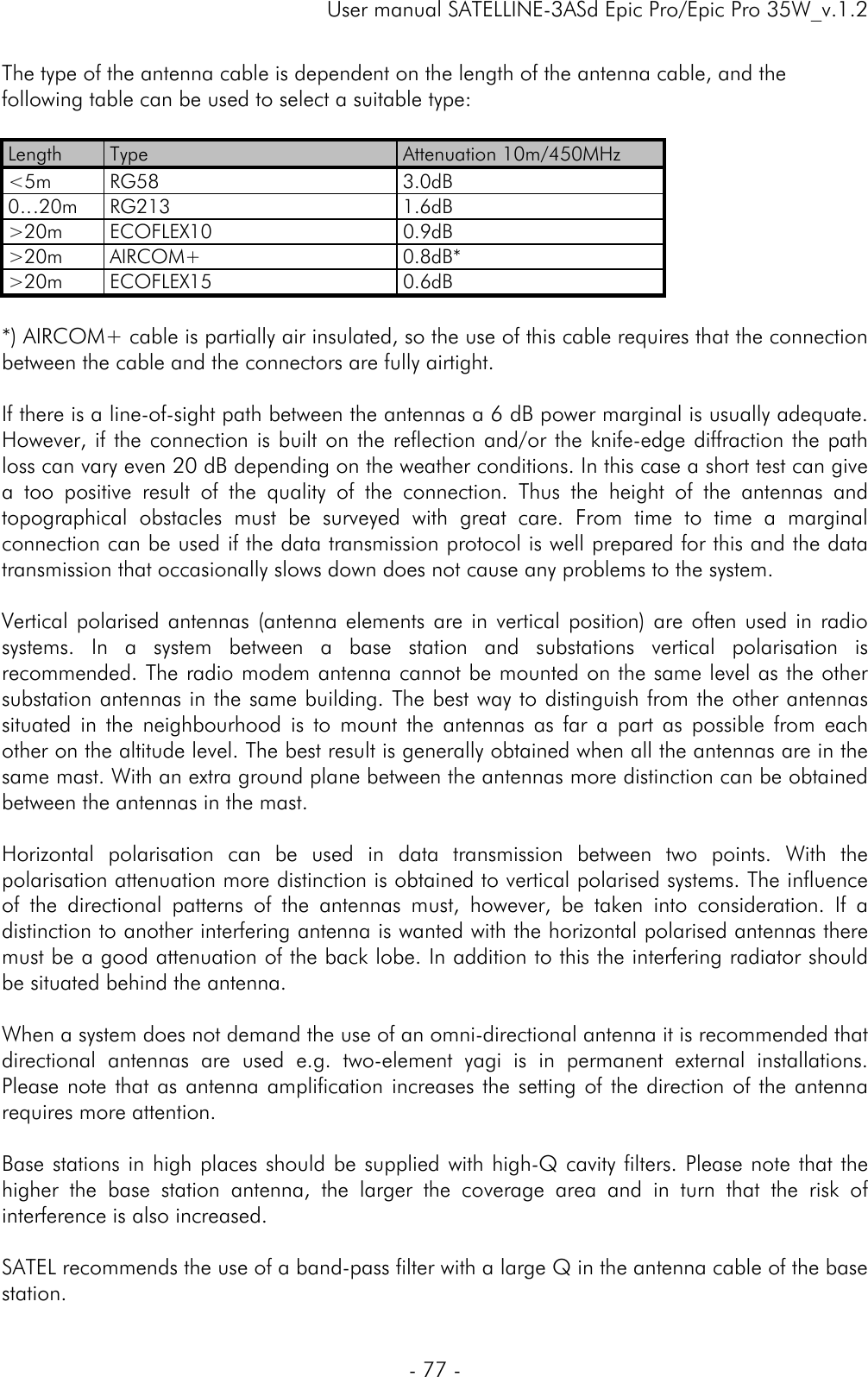     User manual SATELLINE-3ASd Epic Pro/Epic Pro 35W_v.1.2  - 77 -  The type of the antenna cable is dependent on the length of the antenna cable, and the following table can be used to select a suitable type:   Length  Type  Attenuation 10m/450MHz &lt;5m RG58  3.0dB 0…20m RG213  1.6dB &gt;20m ECOFLEX10  0.9dB &gt;20m AIRCOM+  0.8dB* &gt;20m ECOFLEX15  0.6dB  *) AIRCOM+ cable is partially air insulated, so the use of this cable requires that the connection between the cable and the connectors are fully airtight.  If there is a line-of-sight path between the antennas a 6 dB power marginal is usually adequate. However, if the connection is built on the reflection and/or the knife-edge diffraction the path loss can vary even 20 dB depending on the weather conditions. In this case a short test can give a too positive result of the quality of the connection. Thus the height of the antennas and topographical obstacles must be surveyed with great care. From time to time a marginal connection can be used if the data transmission protocol is well prepared for this and the data transmission that occasionally slows down does not cause any problems to the system.   Vertical polarised antennas (antenna elements are in vertical position) are often used in radio systems. In a system between a base station and substations vertical polarisation is recommended. The radio modem antenna cannot be mounted on the same level as the other substation antennas in the same building. The best way to distinguish from the other antennas situated in the neighbourhood is to mount the antennas as far a part as possible from each other on the altitude level. The best result is generally obtained when all the antennas are in the same mast. With an extra ground plane between the antennas more distinction can be obtained between the antennas in the mast.    Horizontal polarisation can be used in data transmission between two points. With the polarisation attenuation more distinction is obtained to vertical polarised systems. The influence of the directional patterns of the antennas must, however, be taken into consideration. If a distinction to another interfering antenna is wanted with the horizontal polarised antennas there must be a good attenuation of the back lobe. In addition to this the interfering radiator should be situated behind the antenna.  When a system does not demand the use of an omni-directional antenna it is recommended that directional antennas are used e.g. two-element yagi is in permanent external installations. Please note that as antenna amplification increases the setting of the direction of the antenna requires more attention.  Base stations in high places should be supplied with high-Q cavity filters. Please note that the higher the base station antenna, the larger the coverage area and in turn that the risk of interference is also increased.   SATEL recommends the use of a band-pass filter with a large Q in the antenna cable of the base station.  