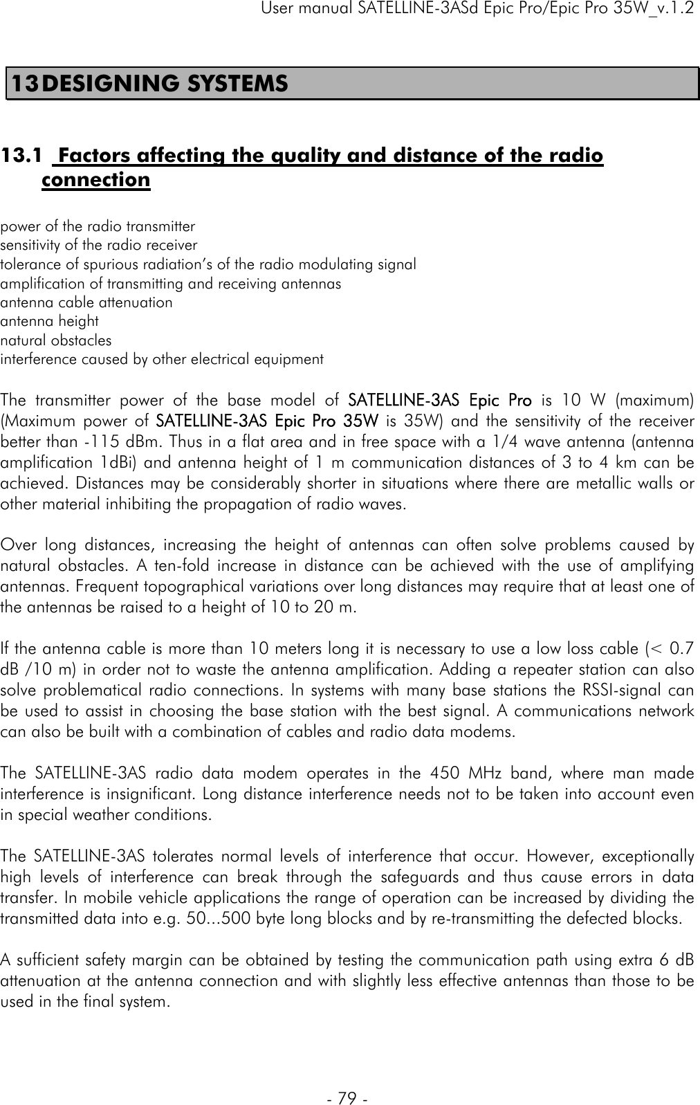     User manual SATELLINE-3ASd Epic Pro/Epic Pro 35W_v.1.2  - 79 -  13 DESIGNING SYSTEMS   13.1  Factors affecting the quality and distance of the radio connection   power of the radio transmitter  sensitivity of the radio receiver  tolerance of spurious radiation’s of the radio modulating signal  amplification of transmitting and receiving antennas antenna cable attenuation antenna height  natural obstacles  interference caused by other electrical equipment  The transmitter power of the base model of SATELLINE-3AS Epic Pro is 10 W (maximum) (Maximum power of SATELLINE-3AS Epic Pro 35W is 35W) and the sensitivity of the receiver better than -115 dBm. Thus in a flat area and in free space with a 1/4 wave antenna (antenna amplification 1dBi) and antenna height of 1 m communication distances of 3 to 4 km can be achieved. Distances may be considerably shorter in situations where there are metallic walls or other material inhibiting the propagation of radio waves.   Over long distances, increasing the height of antennas can often solve problems caused by natural obstacles. A ten-fold increase in distance can be achieved with the use of amplifying antennas. Frequent topographical variations over long distances may require that at least one of the antennas be raised to a height of 10 to 20 m.  If the antenna cable is more than 10 meters long it is necessary to use a low loss cable (&lt; 0.7 dB /10 m) in order not to waste the antenna amplification. Adding a repeater station can also solve problematical radio connections. In systems with many base stations the RSSI-signal can be used to assist in choosing the base station with the best signal. A communications network can also be built with a combination of cables and radio data modems.  The SATELLINE-3AS radio data modem operates in the 450 MHz band, where man made interference is insignificant. Long distance interference needs not to be taken into account even in special weather conditions.  The SATELLINE-3AS tolerates normal levels of interference that occur. However, exceptionally high levels of interference can break through the safeguards and thus cause errors in data transfer. In mobile vehicle applications the range of operation can be increased by dividing the transmitted data into e.g. 50...500 byte long blocks and by re-transmitting the defected blocks.  A sufficient safety margin can be obtained by testing the communication path using extra 6 dB attenuation at the antenna connection and with slightly less effective antennas than those to be used in the final system.  