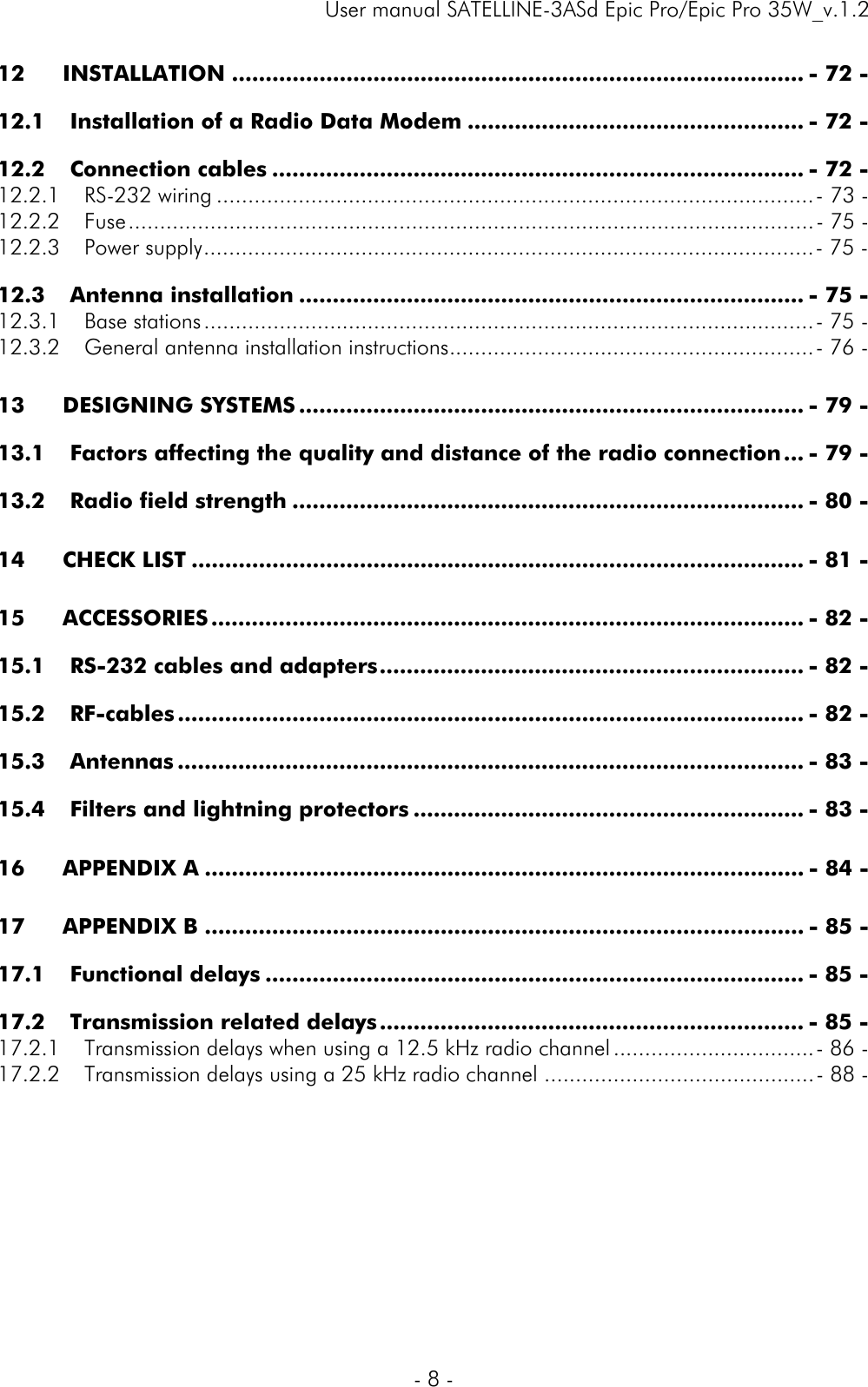     User manual SATELLINE-3ASd Epic Pro/Epic Pro 35W_v.1.2  - 8 -  12INSTALLATION ..................................................................................... - 72 -12.1Installation of a Radio Data Modem .................................................. - 72 -12.2Connection cables ............................................................................... - 72 -12.2.1RS-232 wiring ............................................................................................... - 73 -12.2.2Fuse ............................................................................................................. - 75 -12.2.3Power supply ................................................................................................. - 75 -12.3Antenna installation ........................................................................... - 75 -12.3.1Base stations ................................................................................................. - 75 -12.3.2General antenna installation instructions .......................................................... - 76 -13DESIGNING SYSTEMS ........................................................................... - 79 -13.1Factors affecting the quality and distance of the radio connection ... - 79 -13.2Radio field strength ............................................................................ - 80 -14CHECK LIST ........................................................................................... - 81 -15ACCESSORIES ........................................................................................ - 82 -15.1RS-232 cables and adapters ............................................................... - 82 -15.2RF-cables ............................................................................................. - 82 -15.3Antennas ............................................................................................. - 83 -15.4Filters and lightning protectors .......................................................... - 83 -16APPENDIX A ......................................................................................... - 84 -17APPENDIX B ......................................................................................... - 85 -17.1Functional delays ................................................................................ - 85 -17.2Transmission related delays ............................................................... - 85 -17.2.1Transmission delays when using a 12.5 kHz radio channel ................................ - 86 -17.2.2Transmission delays using a 25 kHz radio channel ........................................... - 88 -  