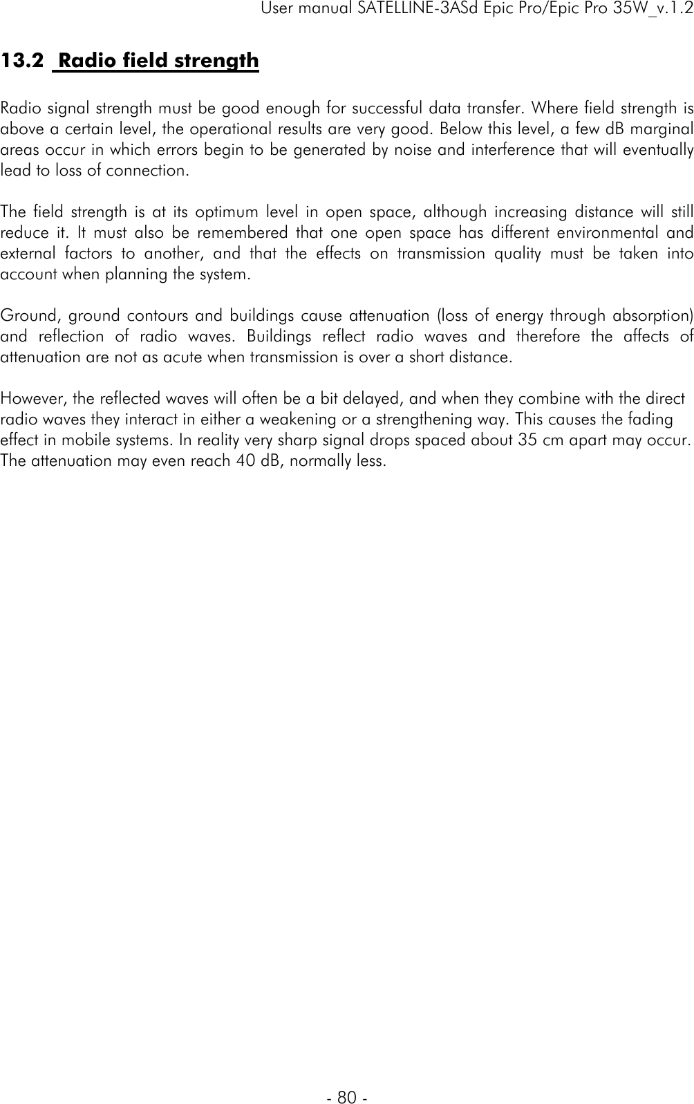     User manual SATELLINE-3ASd Epic Pro/Epic Pro 35W_v.1.2  - 80 -  13.2  Radio field strength  Radio signal strength must be good enough for successful data transfer. Where field strength is above a certain level, the operational results are very good. Below this level, a few dB marginal areas occur in which errors begin to be generated by noise and interference that will eventually lead to loss of connection.  The field strength is at its optimum level in open space, although increasing distance will still reduce it. It must also be remembered that one open space has different environmental and external factors to another, and that the effects on transmission quality must be taken into account when planning the system.  Ground, ground contours and buildings cause attenuation (loss of energy through absorption) and reflection of radio waves. Buildings reflect radio waves and therefore the affects of attenuation are not as acute when transmission is over a short distance.  However, the reflected waves will often be a bit delayed, and when they combine with the direct radio waves they interact in either a weakening or a strengthening way. This causes the fading effect in mobile systems. In reality very sharp signal drops spaced about 35 cm apart may occur. The attenuation may even reach 40 dB, normally less.  