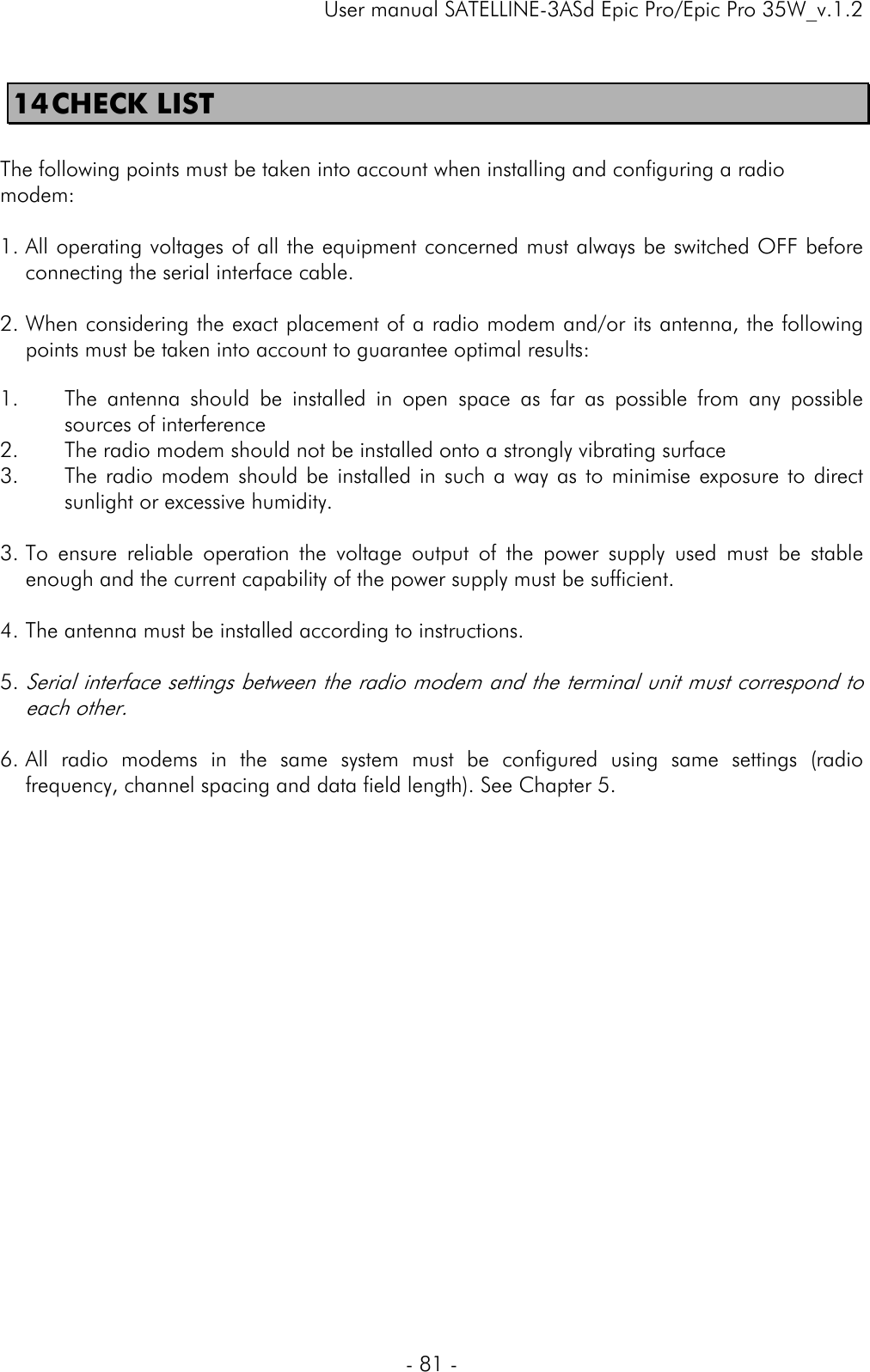     User manual SATELLINE-3ASd Epic Pro/Epic Pro 35W_v.1.2  - 81 -  14 CHECK LIST   The following points must be taken into account when installing and configuring a radio modem:  1. All operating voltages of all the equipment concerned must always be switched OFF before connecting the serial interface cable.  2. When considering the exact placement of a radio modem and/or its antenna, the following points must be taken into account to guarantee optimal results:  1. The antenna should be installed in open space as far as possible from any possible sources of interference 2. The radio modem should not be installed onto a strongly vibrating surface 3. The radio modem should be installed in such a way as to minimise exposure to direct sunlight or excessive humidity.  3. To ensure reliable operation the voltage output of the power supply used must be stable enough and the current capability of the power supply must be sufficient.  4. The antenna must be installed according to instructions.  5. Serial interface settings between the radio modem and the terminal unit must correspond to each other.  6. All radio modems in the same system must be configured using same settings (radio frequency, channel spacing and data field length). See Chapter 5.  