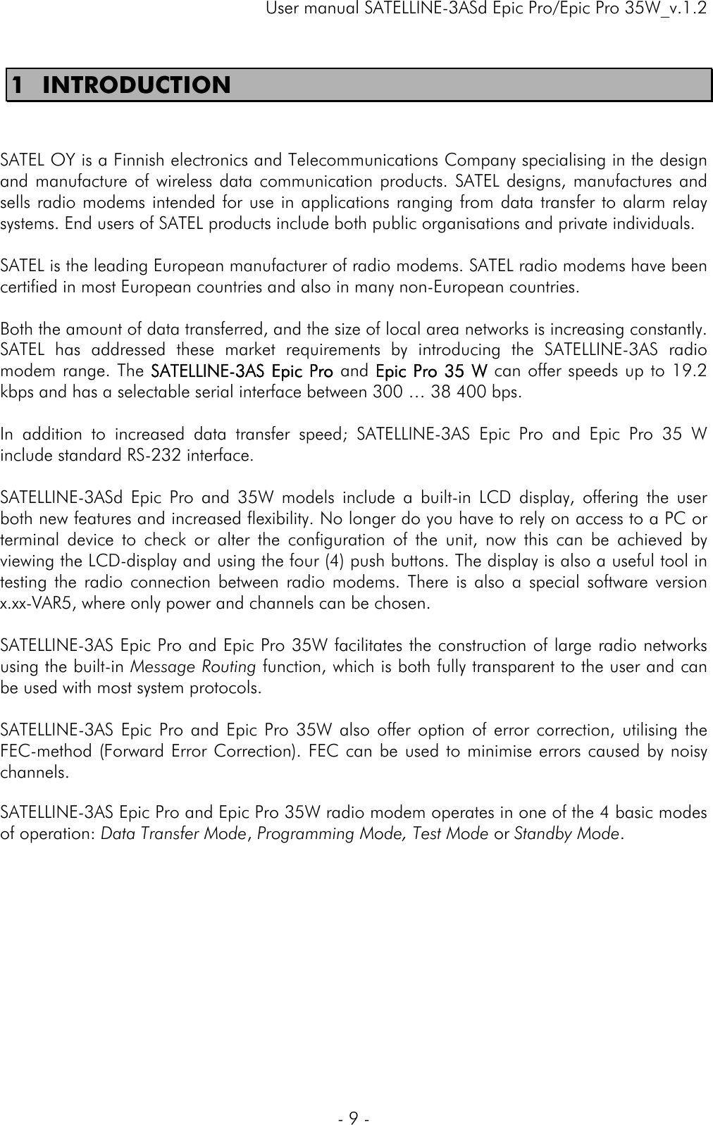     User manual SATELLINE-3ASd Epic Pro/Epic Pro 35W_v.1.2  - 9 -  1 INTRODUCTION   SATEL OY is a Finnish electronics and Telecommunications Company specialising in the design and manufacture of wireless data communication products. SATEL designs, manufactures and sells radio modems intended for use in applications ranging from data transfer to alarm relay systems. End users of SATEL products include both public organisations and private individuals.   SATEL is the leading European manufacturer of radio modems. SATEL radio modems have been certified in most European countries and also in many non-European countries.   Both the amount of data transferred, and the size of local area networks is increasing constantly. SATEL has addressed these market requirements by introducing the SATELLINE-3AS radio modem range. The SATELLINE-3AS Epic Pro and Epic Pro 35 W can offer speeds up to 19.2 kbps and has a selectable serial interface between 300 … 38 400 bps.  In addition to increased data transfer speed; SATELLINE-3AS Epic Pro and Epic Pro 35 W include standard RS-232 interface.  SATELLINE-3ASd Epic Pro and 35W models include a built-in LCD display, offering the user both new features and increased flexibility. No longer do you have to rely on access to a PC or terminal device to check or alter the configuration of the unit, now this can be achieved by viewing the LCD-display and using the four (4) push buttons. The display is also a useful tool in testing the radio connection between radio modems. There is also a special software version x.xx-VAR5, where only power and channels can be chosen.  SATELLINE-3AS Epic Pro and Epic Pro 35W facilitates the construction of large radio networks using the built-in Message Routing function, which is both fully transparent to the user and can be used with most system protocols.   SATELLINE-3AS Epic Pro and Epic Pro 35W also offer option of error correction, utilising the FEC-method (Forward Error Correction). FEC can be used to minimise errors caused by noisy channels.   SATELLINE-3AS Epic Pro and Epic Pro 35W radio modem operates in one of the 4 basic modes of operation: Data Transfer Mode, Programming Mode, Test Mode or Standby Mode.          