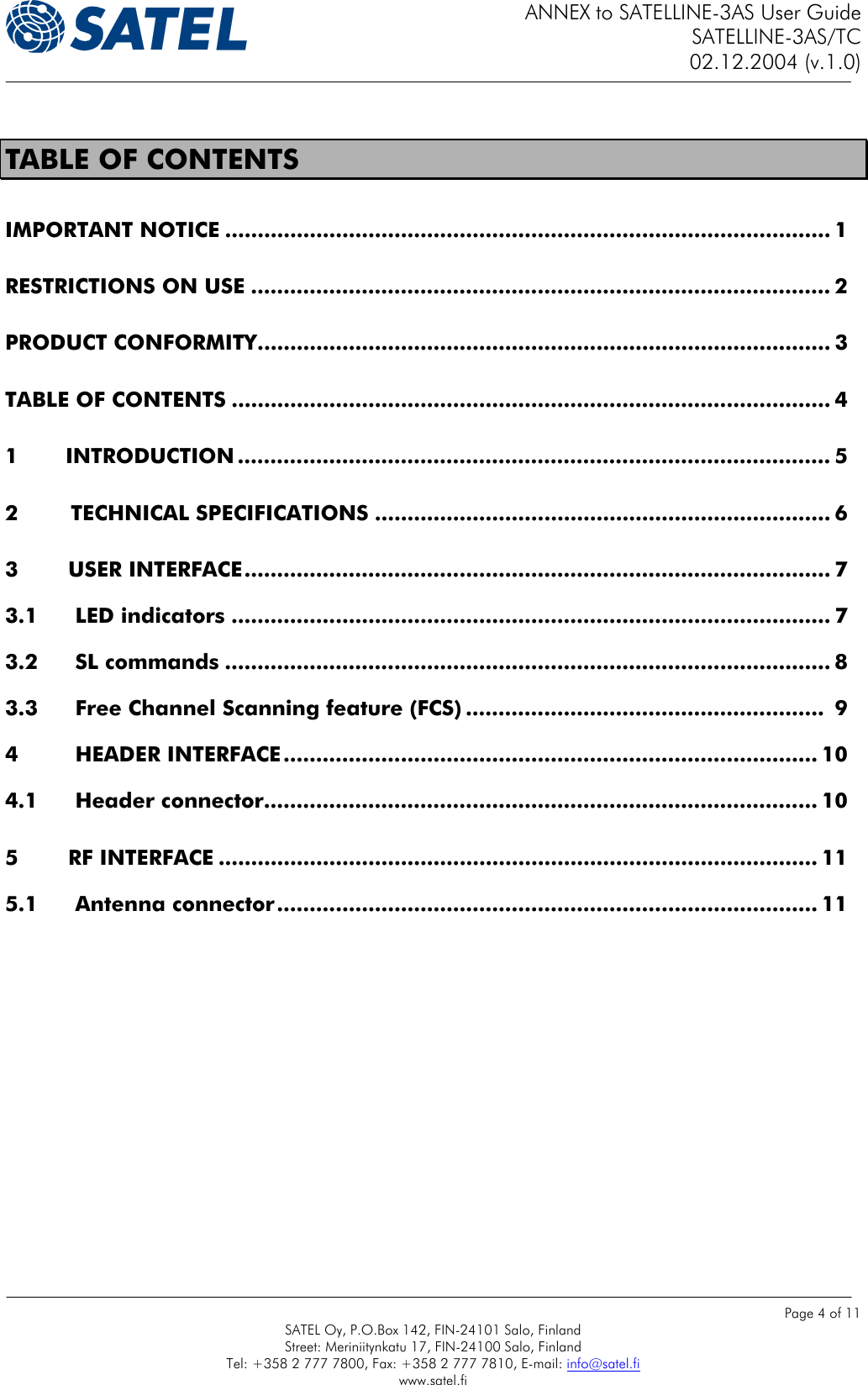 ANNEX to SATELLINE-3AS User Guide SATELLINE-3AS/TC 02.12.2004 (v.1.0)    Page 4 of 11 SATEL Oy, P.O.Box 142, FIN-24101 Salo, Finland Street: Meriniitynkatu 17, FIN-24100 Salo, Finland Tel: +358 2 777 7800, Fax: +358 2 777 7810, E-mail: info@satel.fi www.satel.fi  TABLE OF CONTENTS IMPORTANT NOTICE ............................................................................................. 1 RESTRICTIONS ON USE ......................................................................................... 2 PRODUCT CONFORMITY........................................................................................ 3 TABLE OF CONTENTS ............................................................................................ 4 1         INTRODUCTION ........................................................................................... 5 2        TECHNICAL SPECIFICATIONS ...................................................................... 6 3 USER INTERFACE.......................................................................................... 7 3.1 LED indicators ............................................................................................ 7 3.2 SL commands ............................................................................................. 8 3.3 Free Channel Scanning feature (FCS) .......................................................  9 4 HEADER INTERFACE.................................................................................. 10 4.1 Header connector..................................................................................... 10 5 RF INTERFACE ............................................................................................ 11 5.1 Antenna connector................................................................................... 11   