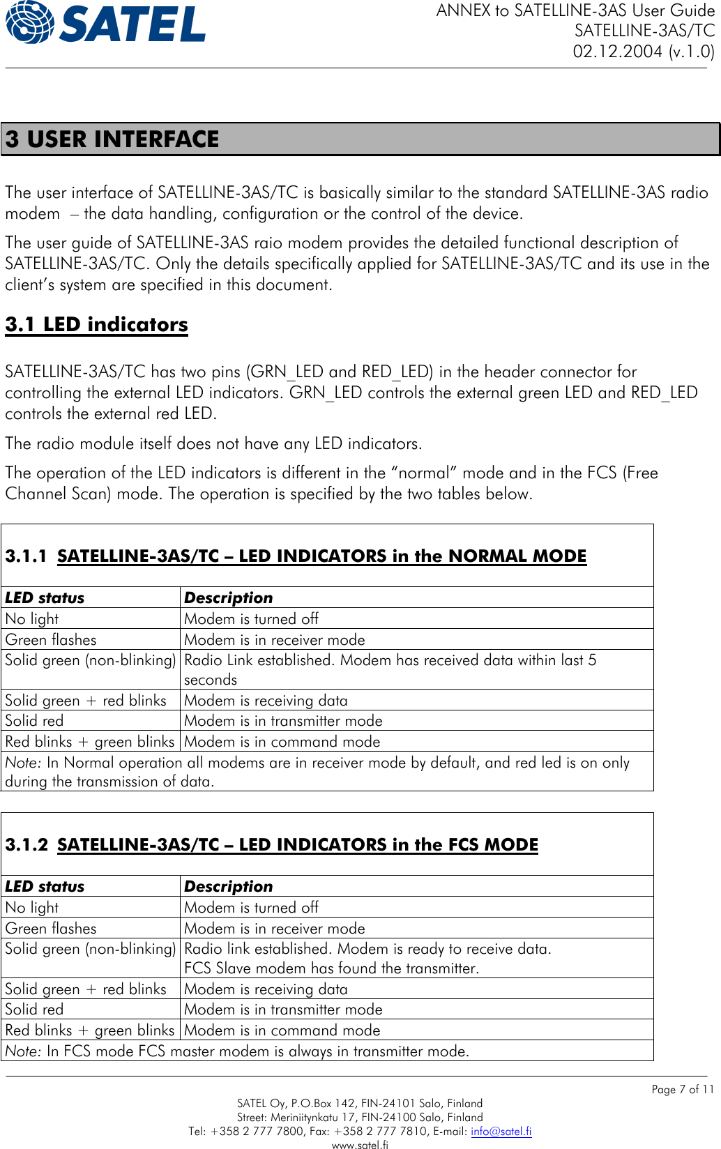 ANNEX to SATELLINE-3AS User Guide SATELLINE-3AS/TC 02.12.2004 (v.1.0)    Page 7 of 11 SATEL Oy, P.O.Box 142, FIN-24101 Salo, Finland Street: Meriniitynkatu 17, FIN-24100 Salo, Finland Tel: +358 2 777 7800, Fax: +358 2 777 7810, E-mail: info@satel.fi www.satel.fi  3 USER INTERFACE  The user interface of SATELLINE-3AS/TC is basically similar to the standard SATELLINE-3AS radio modem  – the data handling, configuration or the control of the device. The user guide of SATELLINE-3AS raio modem provides the detailed functional description of SATELLINE-3AS/TC. Only the details specifically applied for SATELLINE-3AS/TC and its use in the client’s system are specified in this document.   3.1 LED indicators   SATELLINE-3AS/TC has two pins (GRN_LED and RED_LED) in the header connector for controlling the external LED indicators. GRN_LED controls the external green LED and RED_LED controls the external red LED. The radio module itself does not have any LED indicators. The operation of the LED indicators is different in the “normal” mode and in the FCS (Free Channel Scan) mode. The operation is specified by the two tables below.   3.1.1  SATELLINE-3AS/TC – LED INDICATORS in the NORMAL MODE  LED status  Description No light  Modem is turned off Green flashes  Modem is in receiver mode Solid green (non-blinking) Radio Link established. Modem has received data within last 5 seconds Solid green + red blinks  Modem is receiving data Solid red  Modem is in transmitter mode Red blinks + green blinks  Modem is in command mode Note: In Normal operation all modems are in receiver mode by default, and red led is on only during the transmission of data.   3.1.2  SATELLINE-3AS/TC – LED INDICATORS in the FCS MODE  LED status  Description No light  Modem is turned off Green flashes  Modem is in receiver mode Solid green (non-blinking) Radio link established. Modem is ready to receive data.  FCS Slave modem has found the transmitter. Solid green + red blinks  Modem is receiving data Solid red  Modem is in transmitter mode Red blinks + green blinks  Modem is in command mode Note: In FCS mode FCS master modem is always in transmitter mode. 