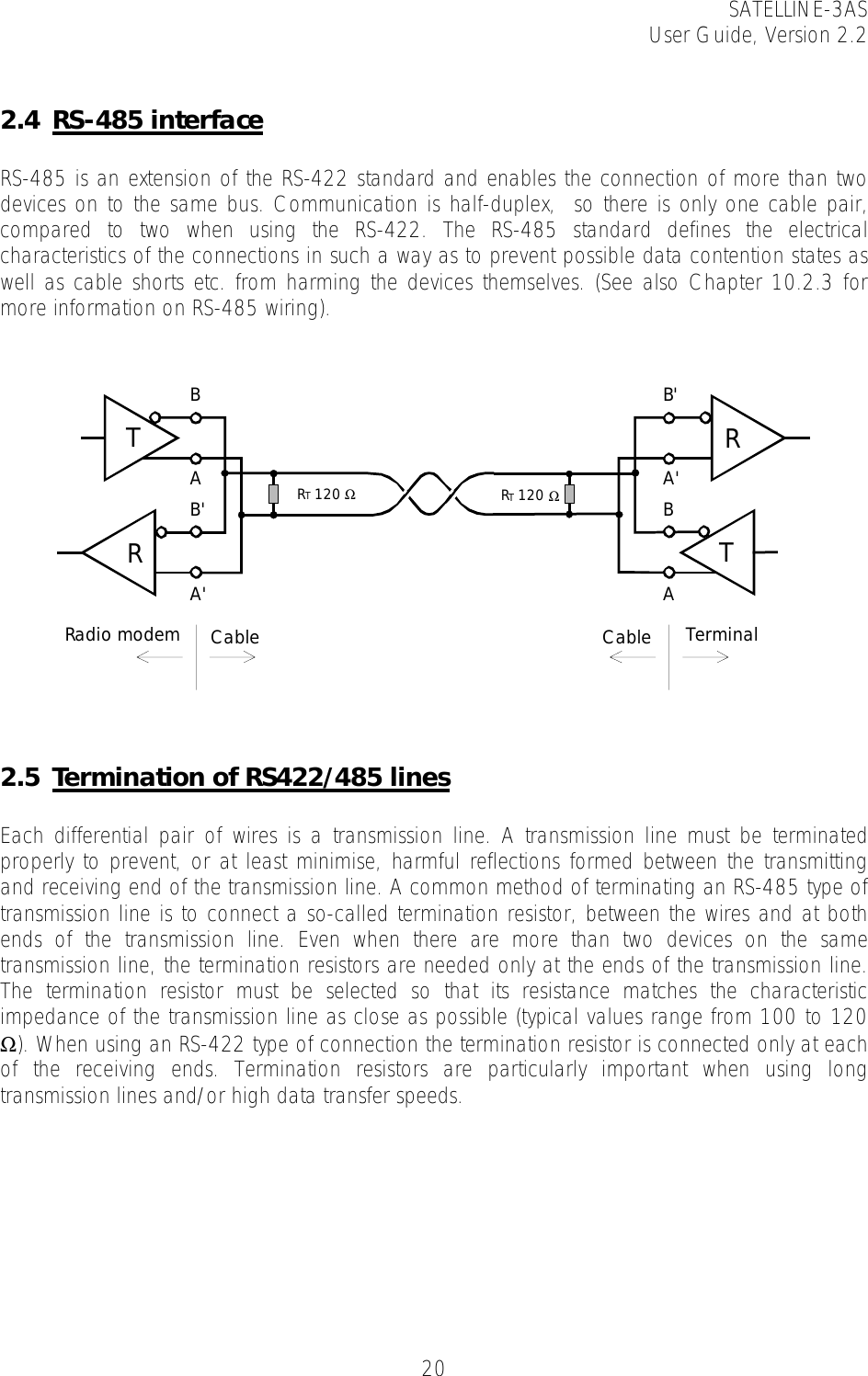 SATELLINE-3AS User Guide, Version 2.2   20 2.4 RS-485 interface  RS-485 is an extension of the RS-422 standard and enables the connection of more than two devices on to the same bus. Communication is half-duplex,  so there is only one cable pair,  compared to two when using the RS-422. The RS-485 standard defines the electrical characteristics of the connections in such a way as to prevent possible data contention states as well as cable shorts etc. from harming the devices themselves. (See also Chapter 10.2.3 for more information on RS-485 wiring).     2.5 Termination of RS422/485 lines    Each differential pair of wires is a transmission line. A transmission line must be terminated properly to prevent, or at least minimise, harmful reflections formed between the transmitting and receiving end of the transmission line. A common method of terminating an RS-485 type of transmission line is to connect a so-called termination resistor, between the wires and at both ends of the transmission line. Even when there are more than two devices on the same transmission line, the termination resistors are needed only at the ends of the transmission line. The termination resistor must be selected so that its resistance matches the characteristic impedance of the transmission line as close as possible (typical values range from 100 to 120 Ω). When using an RS-422 type of connection the termination resistor is connected only at each of the receiving ends. Termination resistors are particularly important when using long transmission lines and/or high data transfer speeds.  RT 120 ΩRadio modem Cable TerminalCableRT 120 ΩRTBAB&apos;A&apos;TRB&apos;A&apos;BA