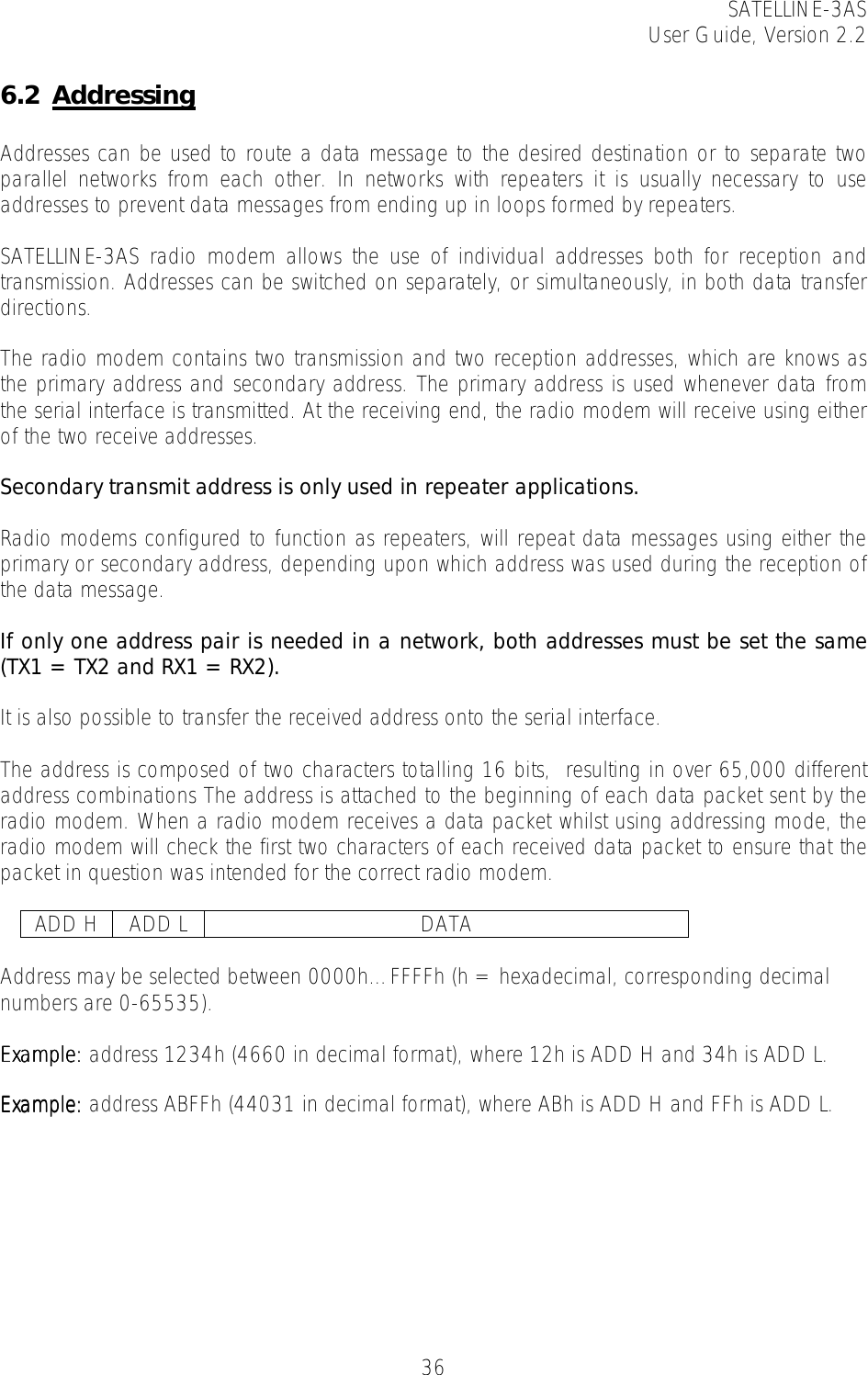 SATELLINE-3AS User Guide, Version 2.2   366.2 Addressing  Addresses can be used to route a data message to the desired destination or to separate two parallel networks from each other. In networks with repeaters it is usually necessary to use addresses to prevent data messages from ending up in loops formed by repeaters.   SATELLINE-3AS radio modem allows the use of individual addresses both for reception and transmission. Addresses can be switched on separately, or simultaneously, in both data transfer directions.   The radio modem contains two transmission and two reception addresses, which are knows as the primary address and secondary address. The primary address is used whenever data from the serial interface is transmitted. At the receiving end, the radio modem will receive using either of the two receive addresses.   Secondary transmit address is only used in repeater applications.  Radio modems configured to function as repeaters, will repeat data messages using either the primary or secondary address, depending upon which address was used during the reception of the data message.   If only one address pair is needed in a network, both addresses must be set the same (TX1 = TX2 and RX1 = RX2).   It is also possible to transfer the received address onto the serial interface.  The address is composed of two characters totalling 16 bits,  resulting in over 65,000 different address combinations The address is attached to the beginning of each data packet sent by the radio modem. When a radio modem receives a data packet whilst using addressing mode, the radio modem will check the first two characters of each received data packet to ensure that the packet in question was intended for the correct radio modem.    ADD H  ADD L  DATA  Address may be selected between 0000h…FFFFh (h = hexadecimal, corresponding decimal numbers are 0-65535).   Example:Example:Example:Example: address 1234h (4660 in decimal format), where 12h is ADD H and 34h is ADD L.  Example:Example:Example:Example: address ABFFh (44031 in decimal format), where ABh is ADD H and FFh is ADD L.  