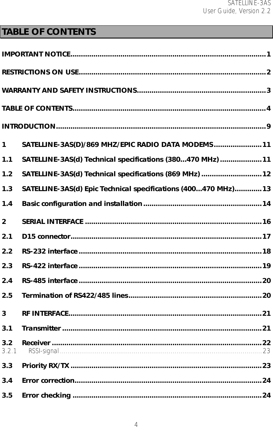 SATELLINE-3AS User Guide, Version 2.2   4TABLE OF CONTENTS IMPORTANT NOTICE..............................................................................................1 RESTRICTIONS ON USE..........................................................................................2 WARRANTY AND SAFETY INSTRUCTIONS..............................................................3 TABLE OF CONTENTS.............................................................................................4 INTRODUCTION.....................................................................................................9 1 SATELLINE-3AS(D)/869 MHZ/EPIC RADIO DATA MODEMS.......................11 1.1 SATELLINE-3AS(d) Technical specifications (380...470 MHz)....................11 1.2 SATELLINE-3AS(d) Technical specifications (869 MHz) .............................12 1.3 SATELLINE-3AS(d) Epic Technical specifications (400...470 MHz).............13 1.4 Basic configuration and installation.........................................................14 2 SERIAL INTERFACE .....................................................................................16 2.1 D15 connector............................................................................................17 2.2 RS-232 interface........................................................................................18 2.3 RS-422 interface........................................................................................19 2.4 RS-485 interface........................................................................................20 2.5 Termination of RS422/485 lines................................................................20 3 RF INTERFACE.............................................................................................21 3.1 Transmitter................................................................................................21 3.2 Receiver .....................................................................................................22 3.2.1 RSSI-signal........................................................................................................23 3.3 Priority RX/TX ............................................................................................23 3.4 Error correction..........................................................................................24 3.5 Error checking ...........................................................................................24 