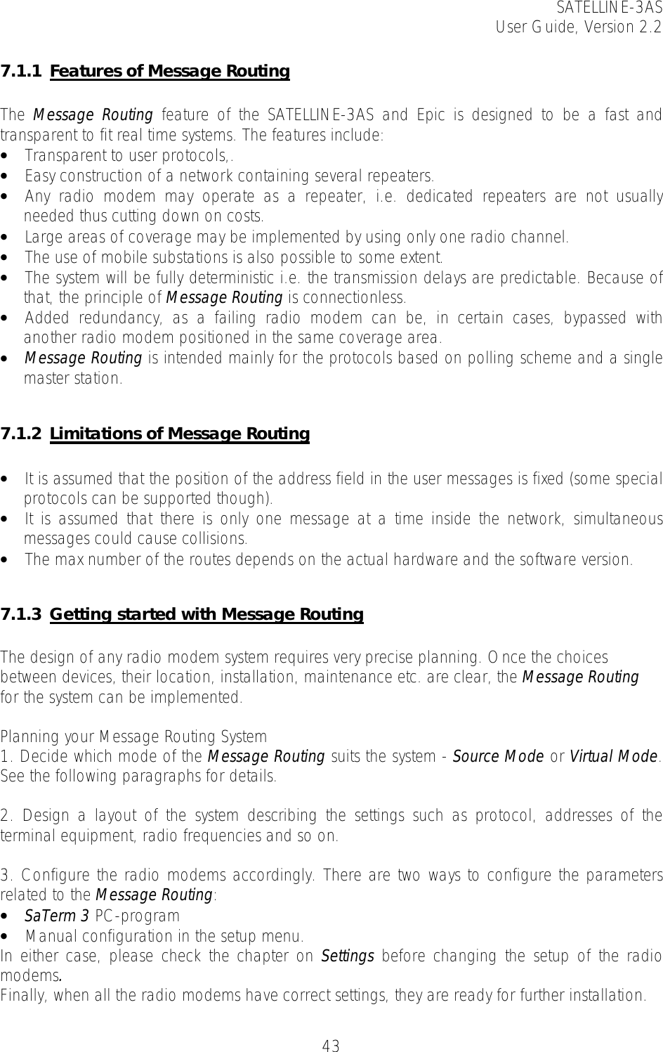SATELLINE-3AS User Guide, Version 2.2   437.1.1 Features of Message Routing  The  Message Routing feature of the SATELLINE-3AS and Epic is designed to be a fast and transparent to fit real time systems. The features include: • Transparent to user protocols,. • Easy construction of a network containing several repeaters. • Any radio modem may operate as a repeater, i.e. dedicated repeaters are not usually needed thus cutting down on costs. • Large areas of coverage may be implemented by using only one radio channel. • The use of mobile substations is also possible to some extent. • The system will be fully deterministic i.e. the transmission delays are predictable. Because of that, the principle of Message Routing is connectionless. • Added redundancy, as a failing radio modem can be, in certain cases, bypassed with another radio modem positioned in the same coverage area.  • Message Routing is intended mainly for the protocols based on polling scheme and a single master station.  7.1.2 Limitations of Message Routing  • It is assumed that the position of the address field in the user messages is fixed (some special protocols can be supported though). • It is assumed that there is only one message at a time inside the network, simultaneous messages could cause collisions. • The max number of the routes depends on the actual hardware and the software version.  7.1.3 Getting started with Message Routing  The design of any radio modem system requires very precise planning. Once the choices between devices, their location, installation, maintenance etc. are clear, the Message Routing for the system can be implemented.   Planning your Message Routing System 1. Decide which mode of the Message Routing suits the system - Source Mode or Virtual Mode. See the following paragraphs for details.  2. Design a layout of the system describing the settings such as protocol, addresses of the terminal equipment, radio frequencies and so on.   3. Configure the radio modems accordingly. There are two ways to configure the parameters related to the Message Routing:  • SaTerm 3 PC-program  • Manual configuration in the setup menu. In either case, please check the chapter on Settings before changing the setup of the radio modems.  Finally, when all the radio modems have correct settings, they are ready for further installation. 