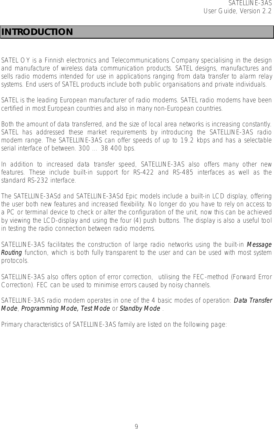 SATELLINE-3AS User Guide, Version 2.2   9INTRODUCTION   SATEL OY is a Finnish electronics and Telecommunications Company specialising in the design and manufacture of wireless data communication products. SATEL designs, manufactures and sells radio modems intended for use in applications ranging from data transfer to alarm relay systems. End users of SATEL products include both public organisations and private individuals.   SATEL is the leading European manufacturer of radio modems. SATEL radio modems have been certified in most European countries and also in many non-European countries.   Both the amount of data transferred, and the size of local area networks is increasing constantly. SATEL has addressed these market requirements by introducing the SATELLINE-3AS radio modem range. The SATELLINE-3AS can offer speeds of up to 19.2 kbps and has a selectable serial interface of between. 300 … 38 400 bps.   In addition to increased data transfer speed, SATELLINE-3AS also offers many other new features. These include built-in support for RS-422 and RS-485 interfaces as well as the standard RS-232 interface.  The SATELLINE-3ASd and SATELLINE-3ASd Epic models include a built-in LCD display, offering the user both new features and increased flexibility. No longer do you have to rely on access to a PC or terminal device to check or alter the configuration of the unit, now this can be achieved by viewing the LCD-display and using the four (4) push buttons. The display is also a useful tool in testing the radio connection between radio modems.   SATELLINE-3AS facilitates the construction of large radio networks using the built-in Message Routing function, which is both fully transparent to the user and can be used with most system protocols.   SATELLINE-3AS also offers option of error correction,  utilising the FEC-method (Forward Error Correction). FEC can be used to minimise errors caused by noisy channels.   SATELLINE-3AS radio modem operates in one of the 4 basic modes of operation: Data Transfer Mode, Programming Mode, Test Mode or Standby Mode .   Primary characteristics of SATELLINE-3AS family are listed on the following page:  