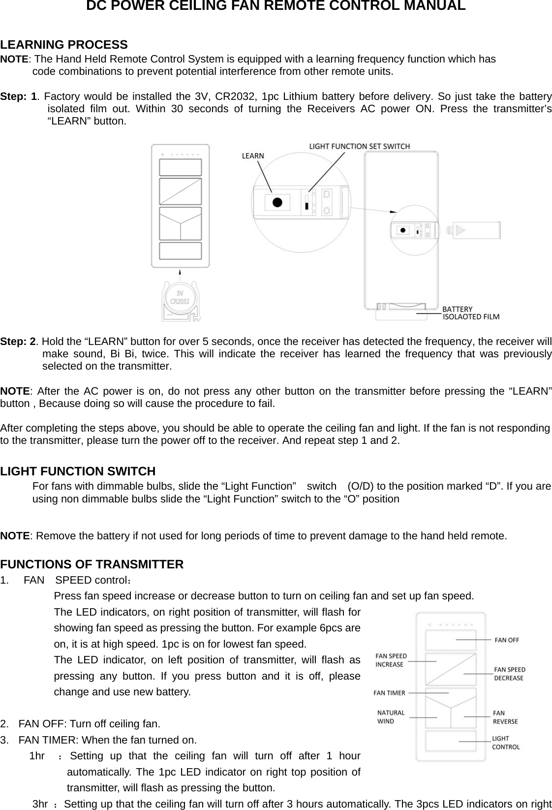 DC POWER CEILING FAN REMOTE CONTROL MANUAL  LEARNING PROCESS NOTE: The Hand Held Remote Control System is equipped with a learning frequency function which has               code combinations to prevent potential interference from other remote units.    Step: 1. Factory would be installed the 3V, CR2032, 1pc Lithium battery before delivery. So just take the battery isolated film out. Within 30 seconds of turning the Receivers AC power ON. Press the transmitter’s “LEARN” button.  Step: 2. Hold the “LEARN” button for over 5 seconds, once the receiver has detected the frequency, the receiver will make sound, Bi Bi, twice. This will indicate the receiver has learned the frequency that was previously selected on the transmitter.  NOTE: After the AC power is on, do not press any other button on the transmitter before pressing the “LEARN” button , Because doing so will cause the procedure to fail.  After completing the steps above, you should be able to operate the ceiling fan and light. If the fan is not responding to the transmitter, please turn the power off to the receiver. And repeat step 1 and 2.  LIGHT FUNCTION SWITCH For fans with dimmable bulbs, slide the “Light Function”  switch  (O/D) to the position marked “D”. If you are using non dimmable bulbs slide the “Light Function” switch to the “O” position   NOTE: Remove the battery if not used for long periods of time to prevent damage to the hand held remote.  FUNCTIONS OF TRANSMITTER 1.   FAN SPEED control：           Press fan speed increase or decrease button to turn on ceiling fan and set up fan speed.           The LED indicators, on right position of transmitter, will flash for showing fan speed as pressing the button. For example 6pcs are on, it is at high speed. 1pc is on for lowest fan speed.           The LED indicator, on left position of transmitter, will flash as pressing any button. If you press button and it is off, please change and use new battery.                       2.  FAN OFF: Turn off ceiling fan.   3.  FAN TIMER: When the fan turned on.                                                               1hr  ：Setting up that the ceiling fan will turn off after 1 hour automatically. The 1pc LED indicator on right top position of transmitter, will flash as pressing the button.       3hr ：Setting up that the ceiling fan will turn off after 3 hours automatically. The 3pcs LED indicators on right 