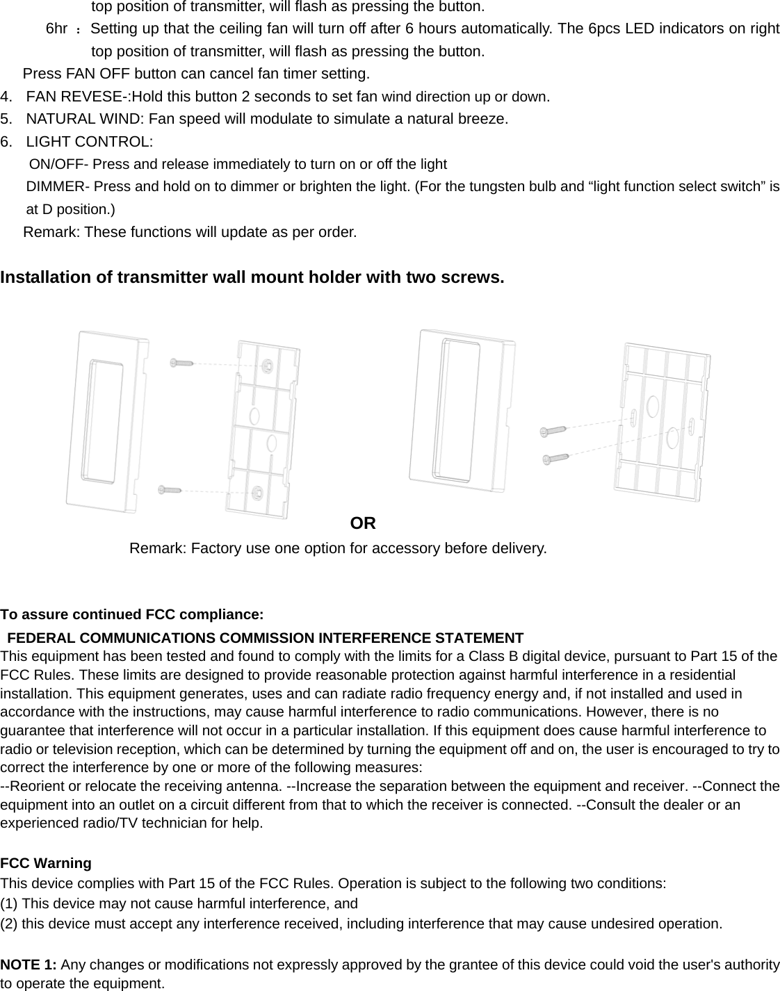 top position of transmitter, will flash as pressing the button.       6hr ：Setting up that the ceiling fan will turn off after 6 hours automatically. The 6pcs LED indicators on right top position of transmitter, will flash as pressing the button.    Press FAN OFF button can cancel fan timer setting. 4.  FAN REVESE-:Hold this button 2 seconds to set fan wind direction up or down. 5.  NATURAL WIND: Fan speed will modulate to simulate a natural breeze. 6. LIGHT CONTROL:  ON/OFF- Press and release immediately to turn on or off the light DIMMER- Press and hold on to dimmer or brighten the light. (For the tungsten bulb and “light function select switch” is at D position.)    Remark: These functions will update as per order.  Installation of transmitter wall mount holder with two screws.  OR   Remark: Factory use one option for accessory before delivery.   To assure continued FCC compliance:    FEDERAL COMMUNICATIONS COMMISSION INTERFERENCE STATEMENT   This equipment has been tested and found to comply with the limits for a Class B digital device, pursuant to Part 15 of the FCC Rules. These limits are designed to provide reasonable protection against harmful interference in a residential installation. This equipment generates, uses and can radiate radio frequency energy and, if not installed and used in accordance with the instructions, may cause harmful interference to radio communications. However, there is no guarantee that interference will not occur in a particular installation. If this equipment does cause harmful interference to radio or television reception, which can be determined by turning the equipment off and on, the user is encouraged to try to correct the interference by one or more of the following measures:   --Reorient or relocate the receiving antenna. --Increase the separation between the equipment and receiver. --Connect the equipment into an outlet on a circuit different from that to which the receiver is connected. --Consult the dealer or an experienced radio/TV technician for help.    FCC Warning This device complies with Part 15 of the FCC Rules. Operation is subject to the following two conditions:   (1) This device may not cause harmful interference, and   (2) this device must accept any interference received, including interference that may cause undesired operation.  NOTE 1: Any changes or modifications not expressly approved by the grantee of this device could void the user&apos;s authority to operate the equipment. 