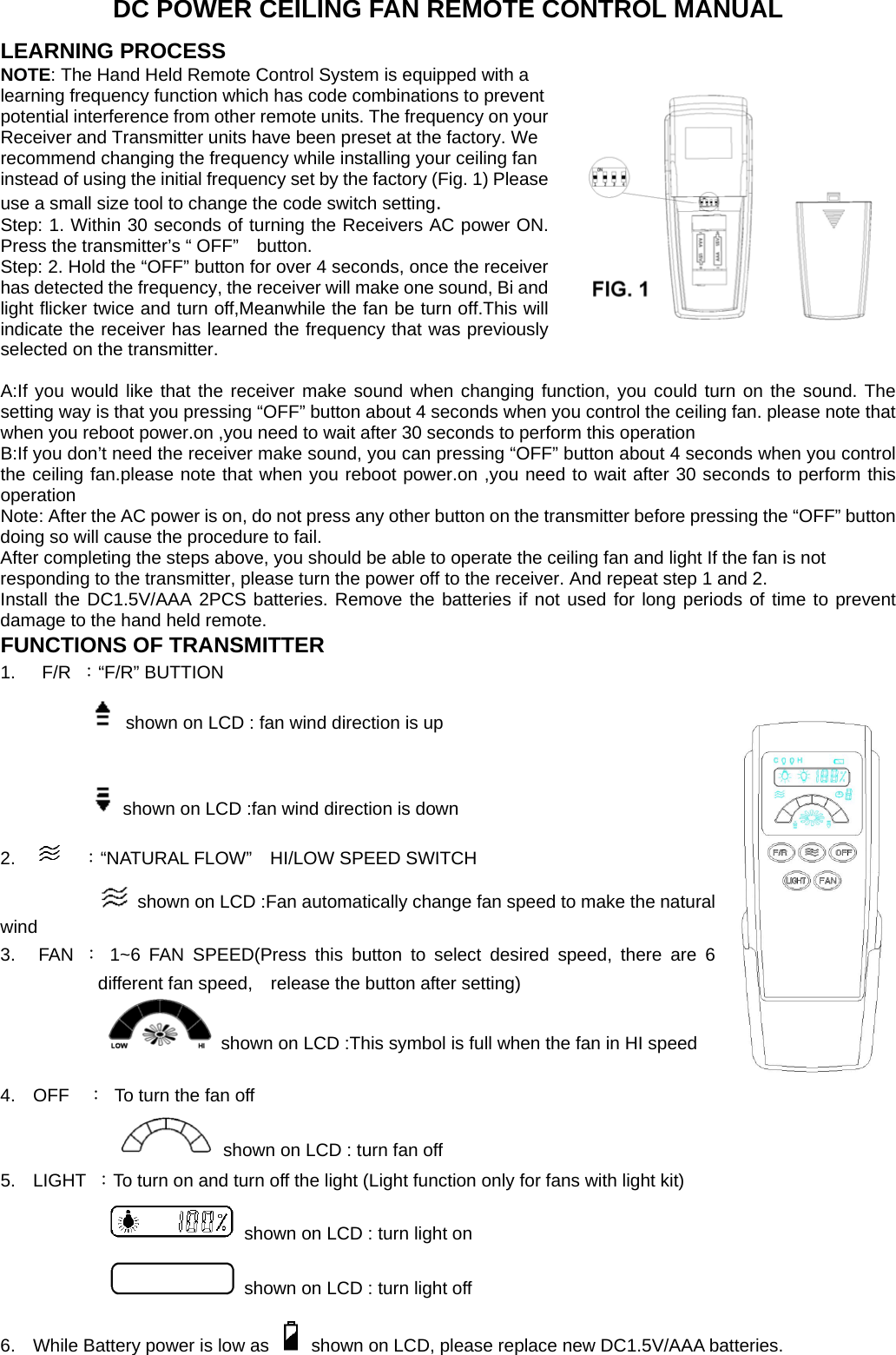 DC POWER CEILING FAN REMOTE CONTROL MANUAL LEARNING PROCESS NOTE: The Hand Held Remote Control System is equipped with a learning frequency function which has code combinations to prevent potential interference from other remote units. The frequency on your Receiver and Transmitter units have been preset at the factory. We recommend changing the frequency while installing your ceiling fan instead of using the initial frequency set by the factory (Fig. 1) Please use a small size tool to change the code switch setting. Step: 1. Within 30 seconds of turning the Receivers AC power ON. Press the transmitter’s “ OFF”    button. Step: 2. Hold the “OFF” button for over 4 seconds, once the receiver has detected the frequency, the receiver will make one sound, Bi and light flicker twice and turn off,Meanwhile the fan be turn off.This will indicate the receiver has learned the frequency that was previously selected on the transmitter.  A:If you would like that the receiver make sound when changing function, you could turn on the sound. The setting way is that you pressing “OFF” button about 4 seconds when you control the ceiling fan. please note that when you reboot power.on ,you need to wait after 30 seconds to perform this operation   B:If you don’t need the receiver make sound, you can pressing “OFF” button about 4 seconds when you control the ceiling fan.please note that when you reboot power.on ,you need to wait after 30 seconds to perform this operation  Note: After the AC power is on, do not press any other button on the transmitter before pressing the “OFF” button doing so will cause the procedure to fail. After completing the steps above, you should be able to operate the ceiling fan and light If the fan is not responding to the transmitter, please turn the power off to the receiver. And repeat step 1 and 2. Install the DC1.5V/AAA 2PCS batteries. Remove the batteries if not used for long periods of time to prevent damage to the hand held remote. FUNCTIONS OF TRANSMITTER 1.  F/R ：“F/R” BUTTION              shown on LCD : fan wind direction is up               shown on LCD :fan wind direction is down 2.    ：“NATURAL FLOW”  HI/LOW SPEED SWITCH   shown on LCD :Fan automatically change fan speed to make the natural wind 3. FAN ： 1~6 FAN SPEED(Press this button to select desired speed, there are 6 different fan speed,    release the button after setting)                  shown on LCD :This symbol is full when the fan in HI speed                               4. OFF  ：  To turn the fan off   shown on LCD : turn fan off     5. LIGHT ：To turn on and turn off the light (Light function only for fans with light kit)   shown on LCD : turn light on   shown on LCD : turn light off 6.  While Battery power is low as    shown on LCD, please replace new DC1.5V/AAA batteries.    