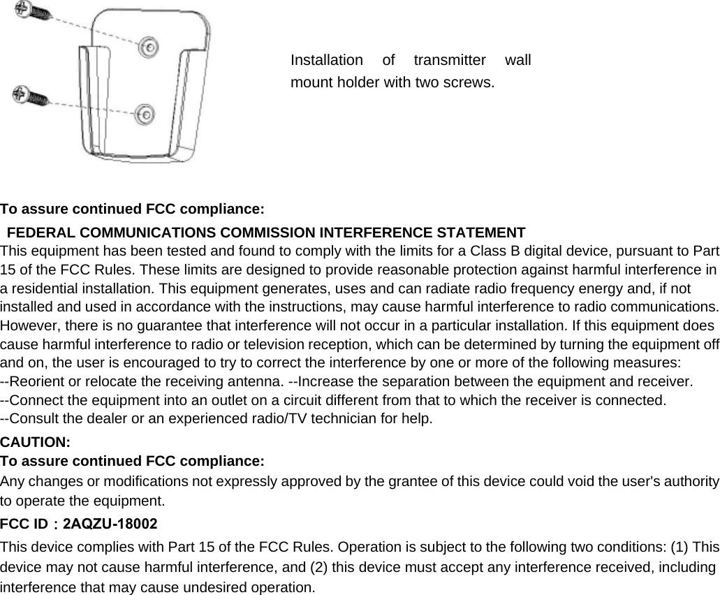 To assure continued FCC compliance:  FEDERAL COMMUNICATIONS COMMISSION INTERFERENCE STATEMENT   This equipment has been tested and found to comply with the limits for a Class B digital device, pursuant to Part 15 of the FCC Rules. These limits are designed to provide reasonable protection against harmful interference in a residential installation. This equipment generates, uses and can radiate radio frequency energy and, if not installed and used in accordance with the instructions, may cause harmful interference to radio communications. However, there is no guarantee that interference will not occur in a particular installation. If this equipment does cause harmful interference to radio or television reception, which can be determined by turning the equipment off and on, the user is encouraged to try to correct the interference by one or more of the following measures:   --Reorient or relocate the receiving antenna. --Increase the separation between the equipment and receiver. --Connect the equipment into an outlet on a circuit different from that to which the receiver is connected. --Consult the dealer or an experienced radio/TV technician for help.   CAUTION:   To assure continued FCC compliance:   Any changes or modifications not expressly approved by the grantee of this device could void the user&apos;s authority to operate the equipment.   FCC ID：2AQZU-18002 This device complies with Part 15 of the FCC Rules. Operation is subject to the following two conditions: (1) This device may not cause harmful interference, and (2) this device must accept any interference received, including interference that may cause undesired operation. Installation of transmitter wall mount holder with two screws. 