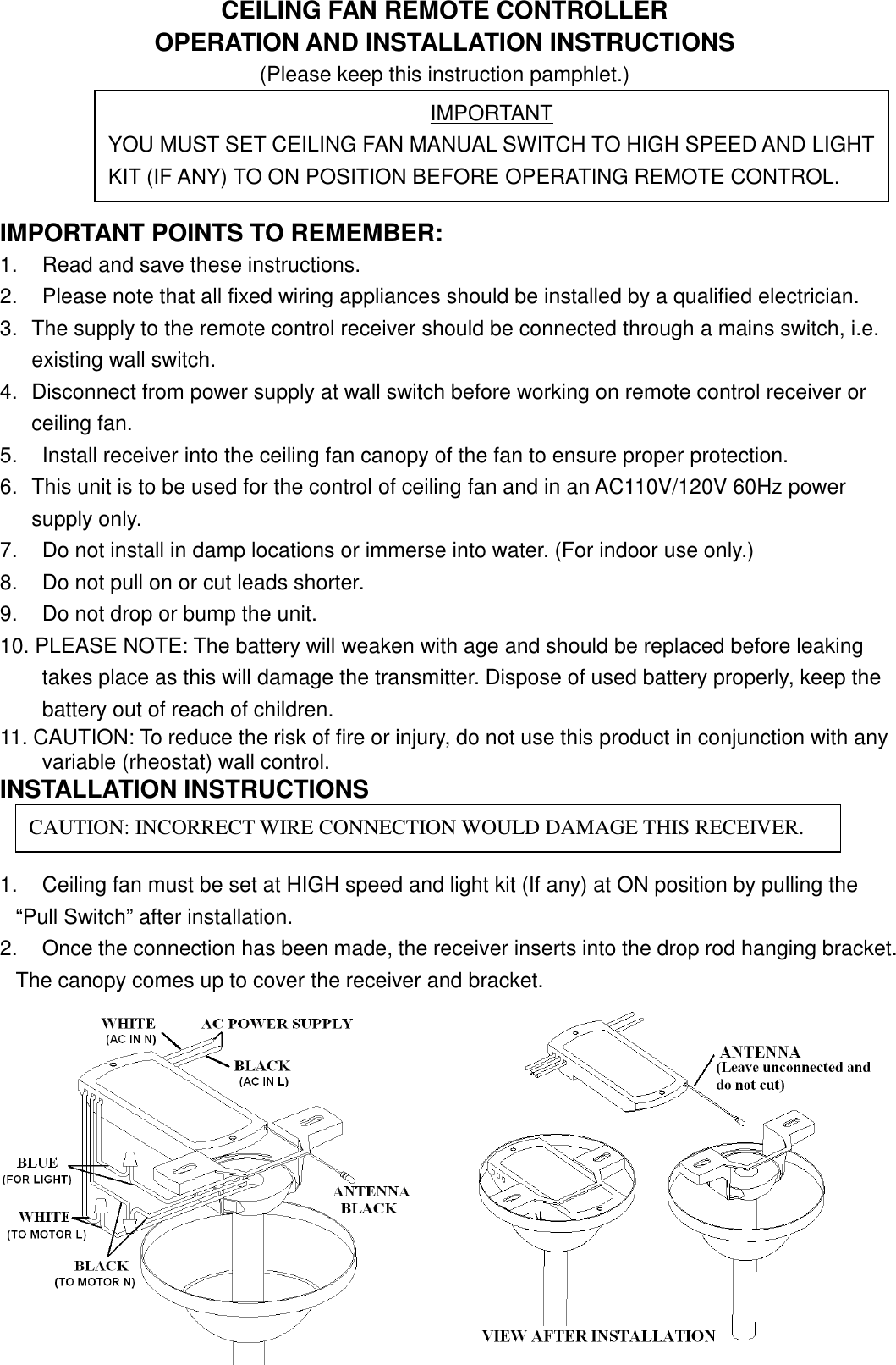 CEILING FAN REMOTE CONTROLLEROPERATION AND INSTALLATION INSTRUCTIONS(Please keep this instruction pamphlet.)IMPORTANT POINTS TO REMEMBER:1. Read and save these instructions.2. Please note that all fixed wiring appliances should be installed by a qualified electrician.3. The supply to the remote control receiver should be connected through a mains switch, i.e.existing wall switch.4. Disconnect from power supply at wall switch before working on remote control receiver orceiling fan.5. Install receiver into the ceiling fan canopy of the fan to ensure proper protection.6. This unit is to be used for the control of ceiling fan and in an AC110V/120V 60Hz powersupply only.7. Do not install in damp locations or immerse into water. (For indoor use only.)8. Do not pull on or cut leads shorter.9. Do not drop or bump the unit.10. PLEASE NOTE: The battery will weaken with age and should be replaced before leakingtakes place as this will damage the transmitter. Dispose of used battery properly, keep thebattery out of reach of children.11. CAUTION: To reduce the risk of fire or injury, do not use this product in conjunction with anyvariable (rheostat) wall control.INSTALLATION INSTRUCTIONS1. Ceiling fan must be set at HIGH speed and light kit (If any) at ON position by pulling the“Pull Switch” after installation.2. Once the connection has been made, the receiver inserts into the drop rod hanging bracket.The canopy comes up to cover the receiver and bracket.IMPORTANTYOU MUST SET CEILING FAN MANUAL SWITCH TO HIGH SPEED AND LIGHTKIT (IF ANY) TO ON POSITION BEFORE OPERATING REMOTE CONTROL.CAUTION: INCORRECT WIRE CONNECTION WOULD DAMAGE THIS RECEIVER.