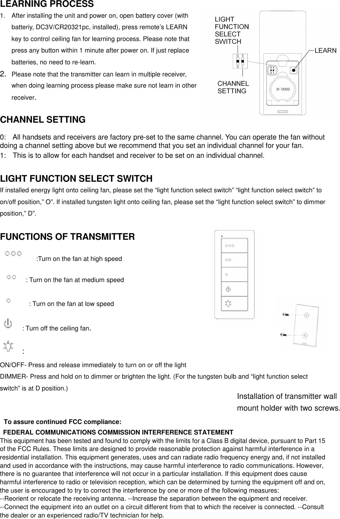 LEARNING PROCESS1. After installing the unit and power on, open battery cover (withbatteriy, DC3V/CR20321pc, installed), press remote’s LEARNkey to control ceiling fan for learning process. Please note thatpress any button within 1 minute after power on. If just replacebatteries, no need to re-learn.2. Please note that the transmitter can learn in multiple receiver,when doing learning process please make sure not learn in otherreceiver.CHANNELSETTING0: All handsets and receivers are factory pre-set to the same channel. You can operate the fan withoutdoing a channel setting above but we recommend that you set an individual channel for your fan.1: This is to allow for each handset and receiver to be set on an individual channel.LIGHT FUNCTION SELECT SWITCHIf installed energy light onto ceiling fan, please set the “light function select switch” “light function select switch” toon/off position,” O”. If installed tungsten light onto ceiling fan, please set the “light function select switch” to dimmerposition,” D”.FUNCTIONS OF TRANSMITTER:Turn on the fan at high speed: Turn on the fan at medium speed: Turn on the fan at low speed: Turn off the ceiling fan.:ON/OFF- Press and release immediately to turn on or off the lightDIMMER- Press and hold on to dimmer or brighten the light. (For the tungsten bulb and “light function selectswitch” is at D position.)To assure continued FCC compliance:FEDERAL COMMUNICATIONS COMMISSION INTERFERENCE STATEMENTThis equipment has been tested and found to comply with the limits for a Class B digital device, pursuant to Part 15of the FCC Rules. These limits are designed to provide reasonable protection against harmful interference in aresidential installation. This equipment generates, uses and can radiate radio frequency energy and, if not installedand used in accordance with the instructions, may cause harmful interference to radio communications. However,there is no guarantee that interference will not occur in a particular installation. If this equipment does causeharmful interference to radio or television reception, which can be determined by turning the equipment off and on,the user is encouraged to try to correct the interference by one or more of the following measures:--Reorient or relocate the receiving antenna. --Increase the separation between the equipment and receiver.--Connect the equipment into an outlet on a circuit different from that to which the receiver is connected. --Consultthe dealer or an experienced radio/TV technician for help.Installation of transmitter wallmount holder with two screws.