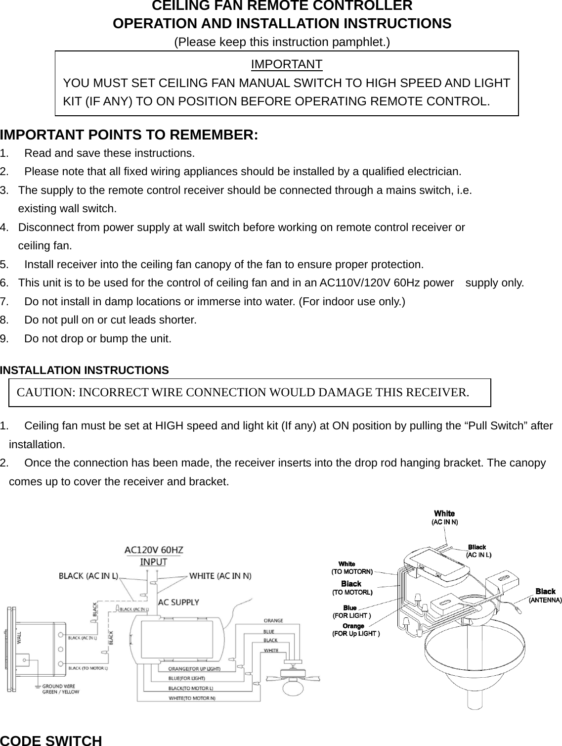 CEILING FAN REMOTE CONTROLLER OPERATION AND INSTALLATION INSTRUCTIONS (Please keep this instruction pamphlet.)     IMPORTANT POINTS TO REMEMBER:   1.  Read and save these instructions. 2.  Please note that all fixed wiring appliances should be installed by a qualified electrician. 3.  The supply to the remote control receiver should be connected through a mains switch, i.e.                                       existing wall switch. 4.  Disconnect from power supply at wall switch before working on remote control receiver or                                         ceiling fan. 5.  Install receiver into the ceiling fan canopy of the fan to ensure proper protection. 6.  This unit is to be used for the control of ceiling fan and in an AC110V/120V 60Hz power    supply only. 7.  Do not install in damp locations or immerse into water. (For indoor use only.) 8.  Do not pull on or cut leads shorter. 9.  Do not drop or bump the unit.  INSTALLATION INSTRUCTIONS   1.  Ceiling fan must be set at HIGH speed and light kit (If any) at ON position by pulling the “Pull Switch” after installation. 2.  Once the connection has been made, the receiver inserts into the drop rod hanging bracket. The canopy comes up to cover the receiver and bracket.   CODE SWITCH  IMPORTANT YOU MUST SET CEILING FAN MANUAL SWITCH TO HIGH SPEED AND LIGHT KIT (IF ANY) TO ON POSITION BEFORE OPERATING REMOTE CONTROL. CAUTION: INCORRECT WIRE CONNECTION WOULD DAMAGE THIS RECEIVER. 