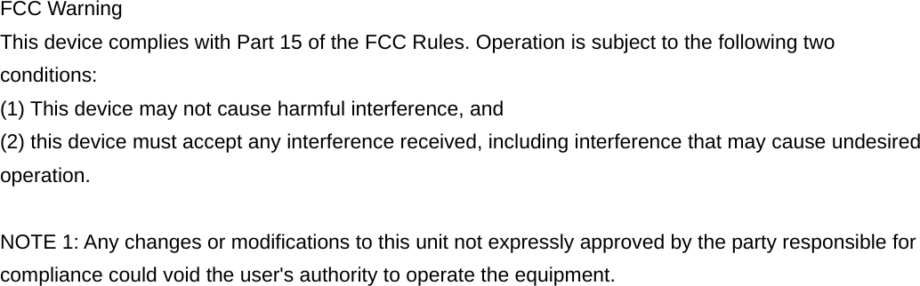 FCC Warning This device complies with Part 15 of the FCC Rules. Operation is subject to the following two conditions: (1) This device may not cause harmful interference, and   (2) this device must accept any interference received, including interference that may cause undesired operation. NOTE 1: Any changes or modifications to this unit not expressly approved by the party responsible for compliance could void the user&apos;s authority to operate the equipment. 