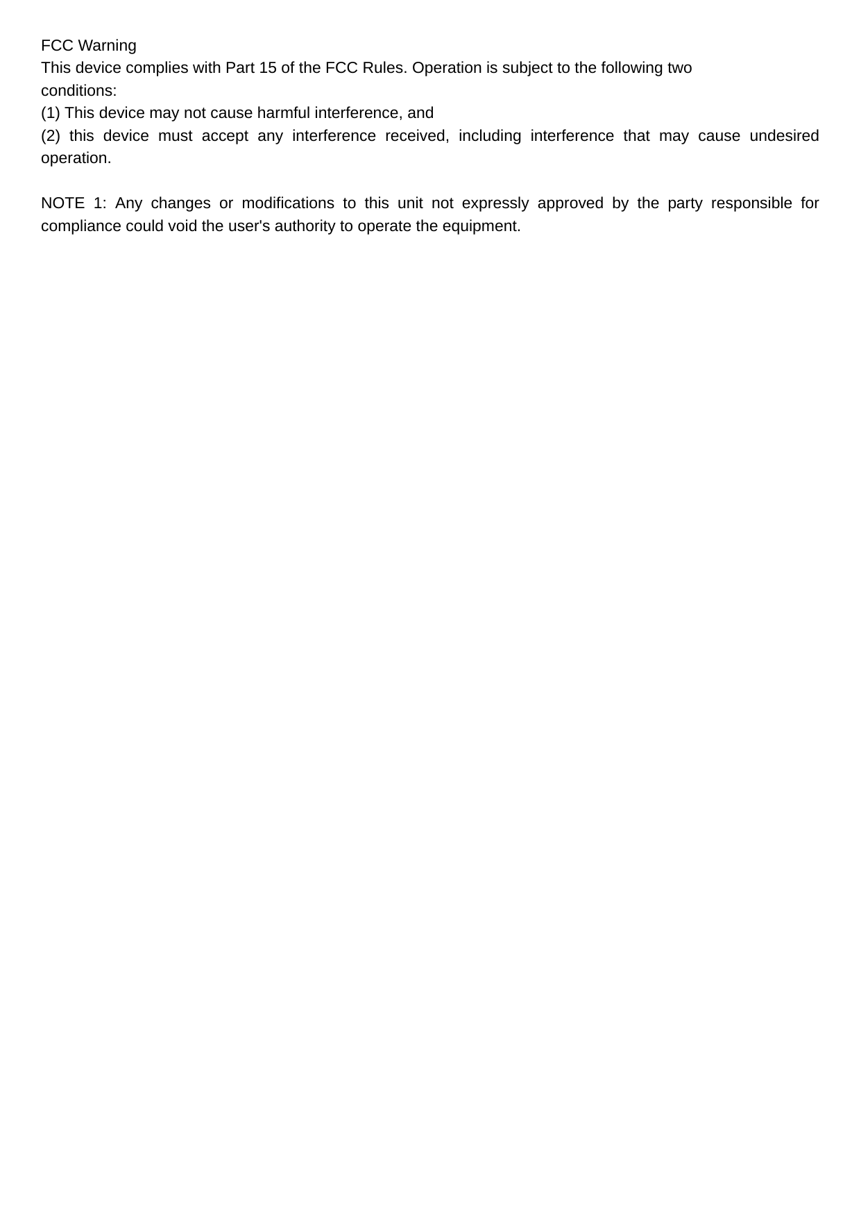 FCC Warning This device complies with Part 15 of the FCC Rules. Operation is subject to the following two conditions: (1) This device may not cause harmful interference, and   (2) this device must accept any interference received, including interference that may cause undesired operation. NOTE 1: Any changes or modifications to this unit not expressly approved by the party responsible for compliance could void the user&apos;s authority to operate the equipment. 