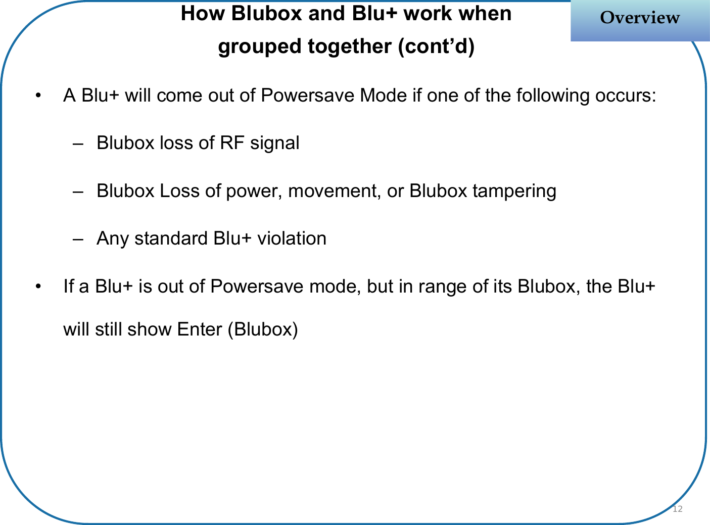 OverviewOverview• A Blu+ will come out of Powersave Mode if one of the following occurs:– Blubox loss of RF signal  – Blubox Loss of power, movement, or Blubox tampering– Any standard Blu+ violation• If a Blu+ is out of Powersave mode, but in range of its Blubox, the Blu+ will still show Enter (Blubox)How Blubox and Blu+ work when grouped together (cont’d)12