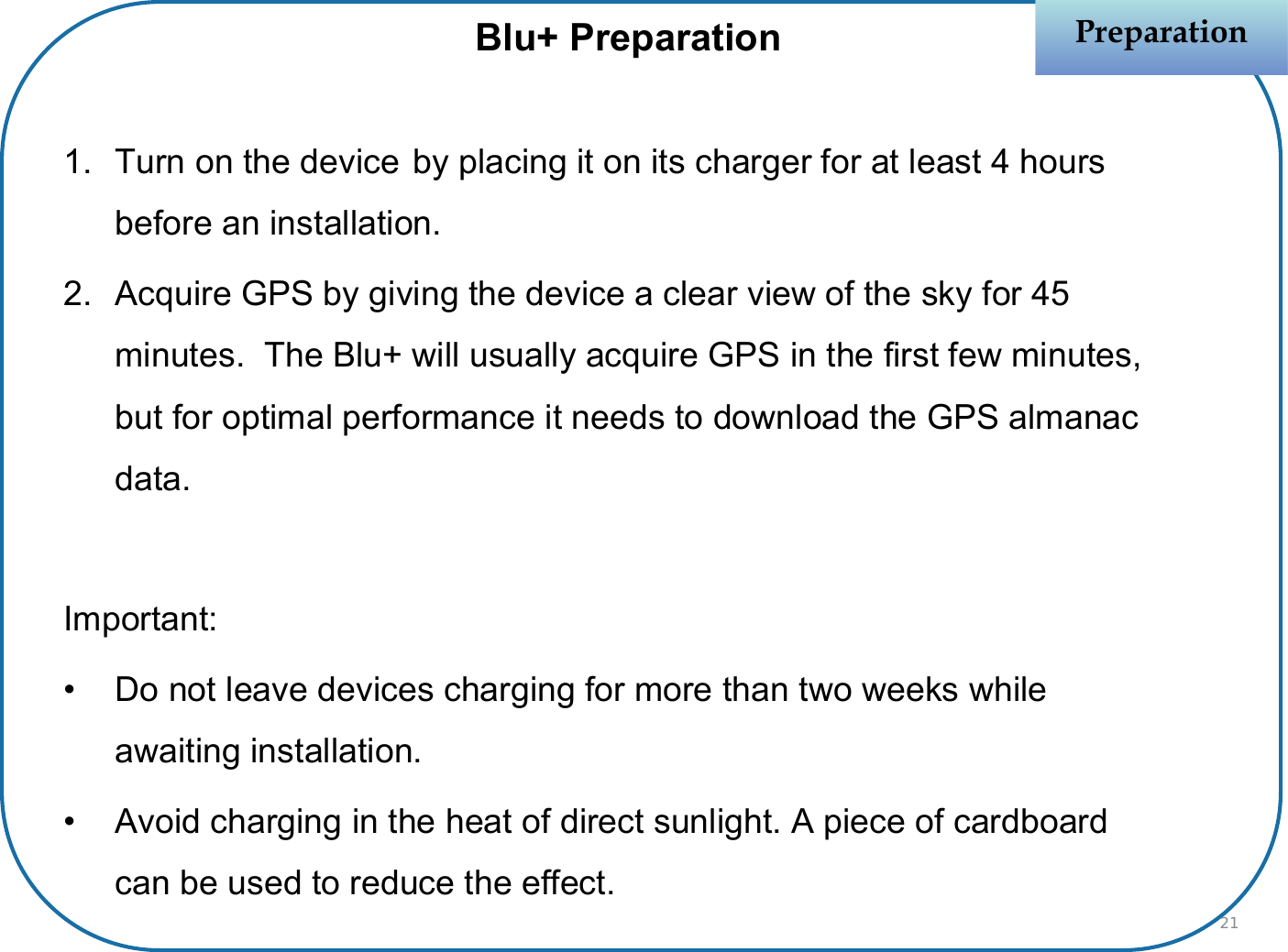 PreparationPreparation1. Turn on the device by placing it on its charger for at least 4 hours before an installation.2. Acquire GPS by giving the device a clear view of the sky for 45 minutes.  The Blu+ will usually acquire GPS in the first few minutes, but for optimal performance it needs to download the GPS almanac data.Important:• Do not leave devices charging for more than two weeks while awaiting installation.• Avoid charging in the heat of direct sunlight. A piece of cardboard can be used to reduce the effect.Blu+ Preparation21