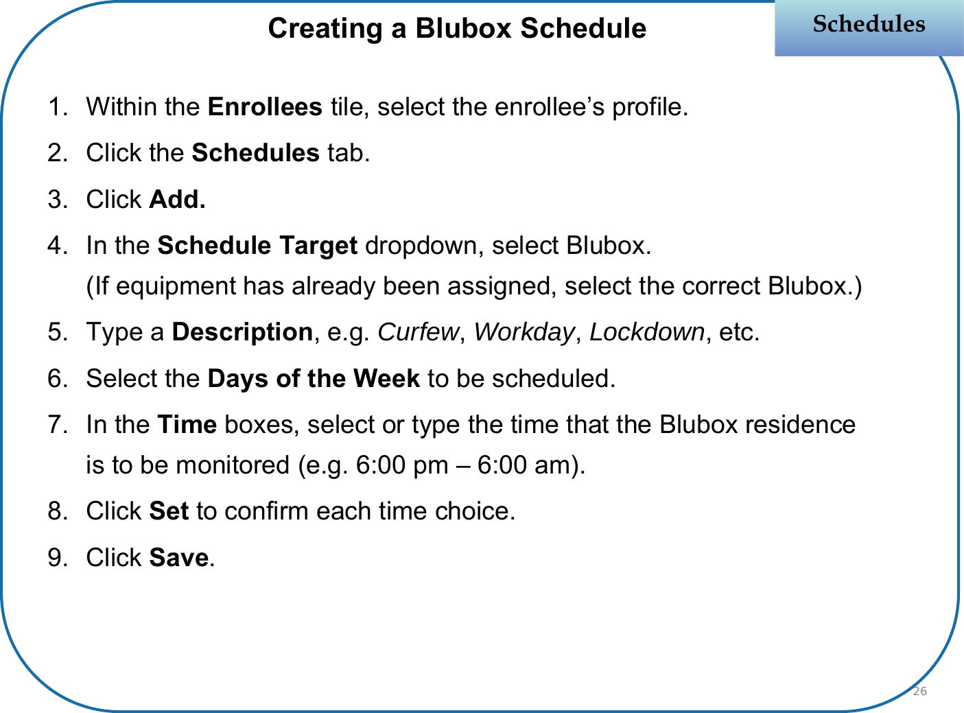 1. Within the Enrollees tile, select the enrollee’s profile.2. Click the Schedules tab.3. Click Add.4. In the Schedule Target dropdown, select Blubox.(If equipment has already been assigned, select the correct Blubox.)5. Type a Description, e.g. Curfew, Workday, Lockdown, etc.6. Select the Days of the Week to be scheduled.7. In the Time boxes, select or type the time that the Blubox residence is to be monitored (e.g. 6:00 pm – 6:00 am).8. Click Set to confirm each time choice.9. Click Save.SchedulesSchedulesCreating a Blubox Schedule26