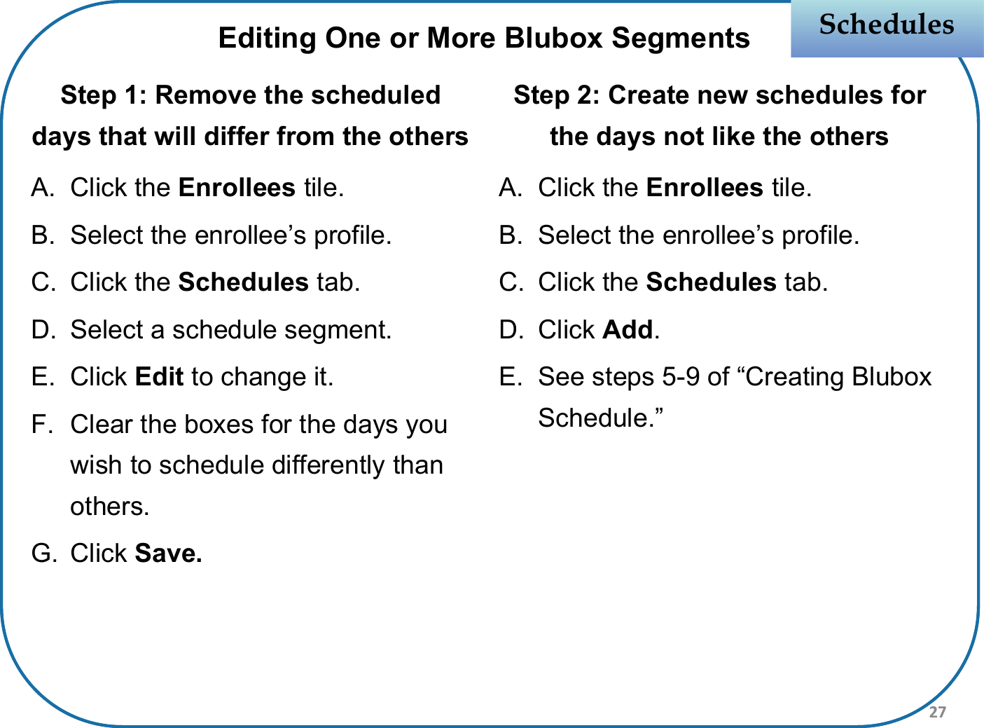 Step 1: Remove the scheduled days that will differ from the othersA. Click the Enrollees tile.B. Select the enrollee’s profile.C. Click the Schedules tab.D. Select a schedule segment.E. Click Edit to change it.F. Clear the boxes for the days you wish to schedule differently than others.G. Click Save.Step 2: Create new schedules for the days not like the othersA. Click the Enrollees tile.B. Select the enrollee’s profile.C. Click the Schedules tab.D. Click Add.E. See steps 5-9 of “Creating Blubox Schedule.”SchedulesSchedulesEditing One or More Blubox Segments27
