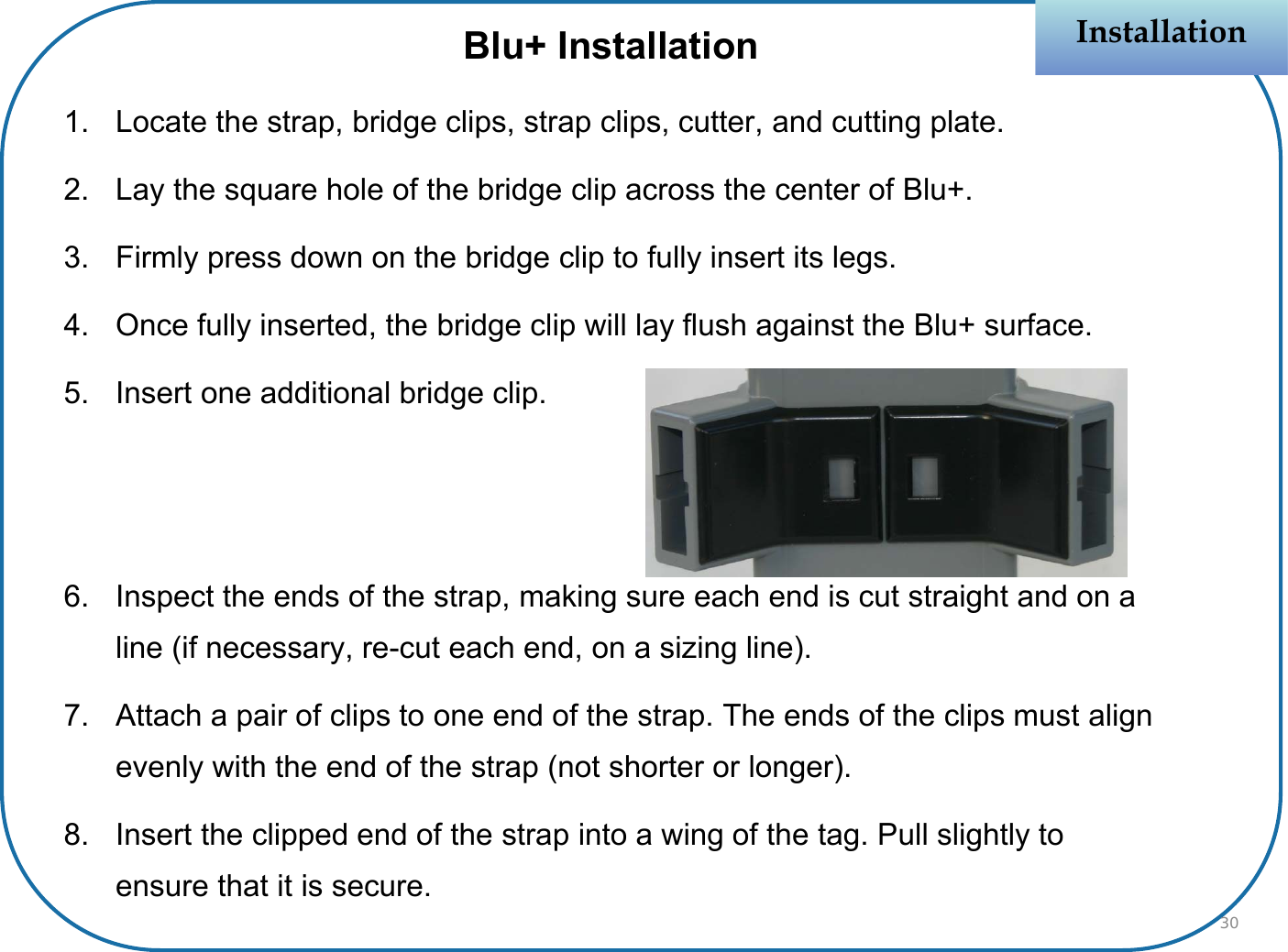 Blu+ Installation1. Locate the strap, bridge clips, strap clips, cutter, and cutting plate.2. Lay the square hole of the bridge clip across the center of Blu+.3. Firmly press down on the bridge clip to fully insert its legs.4. Once fully inserted, the bridge clip will lay flush against the Blu+ surface.5. Insert one additional bridge clip.6. Inspect the ends of the strap, making sure each end is cut straight and on a line (if necessary, re-cut each end, on a sizing line).7. Attach a pair of clips to one end of the strap. The ends of the clips must align evenly with the end of the strap (not shorter or longer).8. Insert the clipped end of the strap into a wing of the tag. Pull slightly to ensure that it is secure. InstallationInstallation30