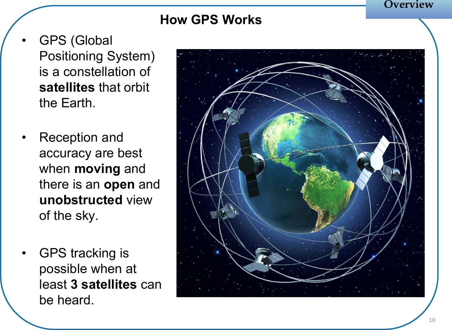 OverviewOverviewHow GPS Works• GPS (Global Positioning System) is a constellation of satellites that orbit the Earth.• Reception and accuracy are best when moving and there is an open and unobstructed view of the sky.• GPS tracking is possible when at least 3 satellites can be heard.10
