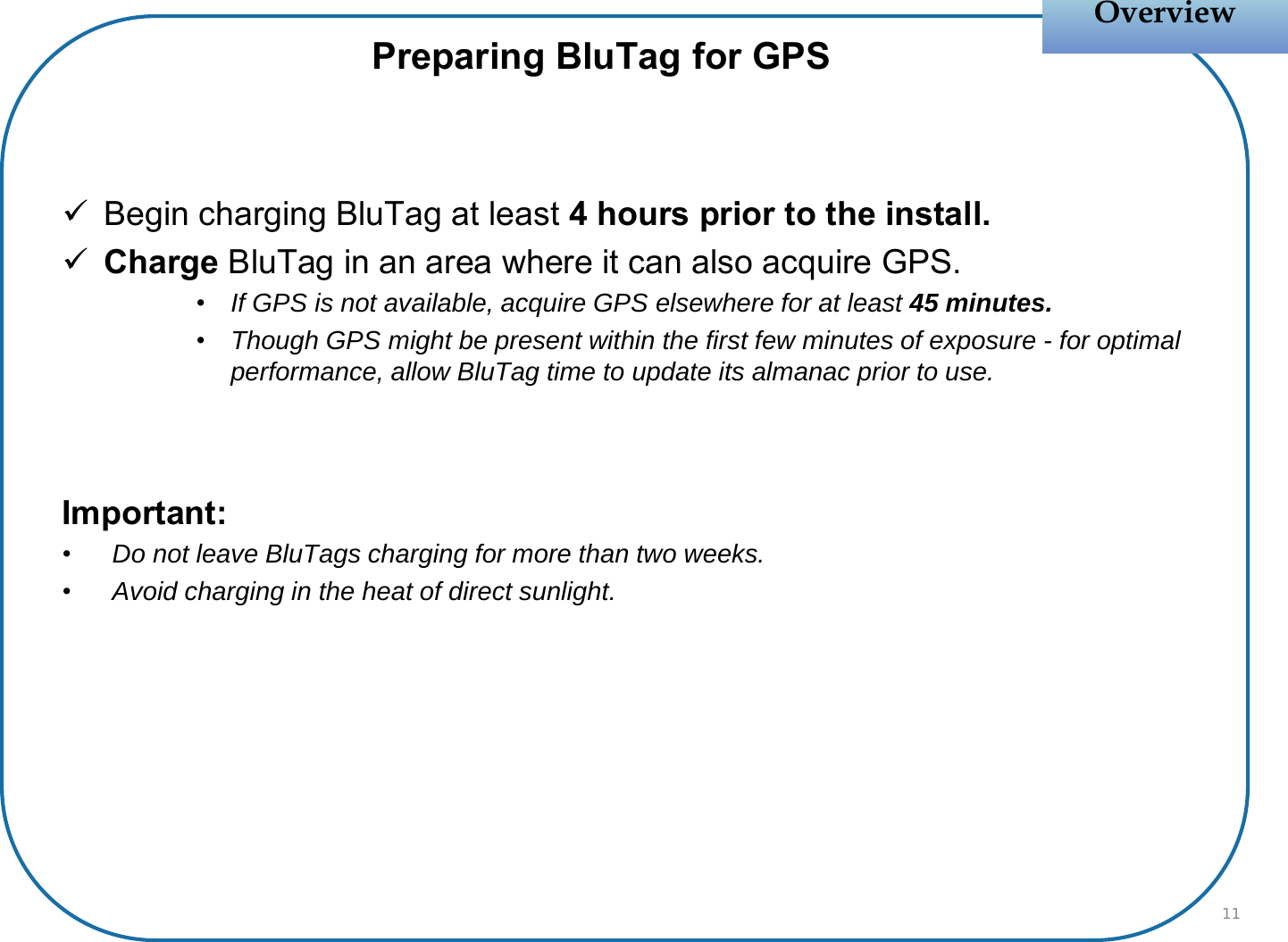 Begin charging BluTag at least 4 hours prior to the install.Charge BluTag in an area where it can also acquire GPS.•If GPS is not available, acquire GPS elsewhere for at least 45 minutes.•Though GPS might be present within the first few minutes of exposure - for optimal performance, allow BluTag time to update its almanac prior to use.Important:•Do not leave BluTags charging for more than two weeks.•Avoid charging in the heat of direct sunlight.OverviewOverviewPreparing BluTag for GPS11