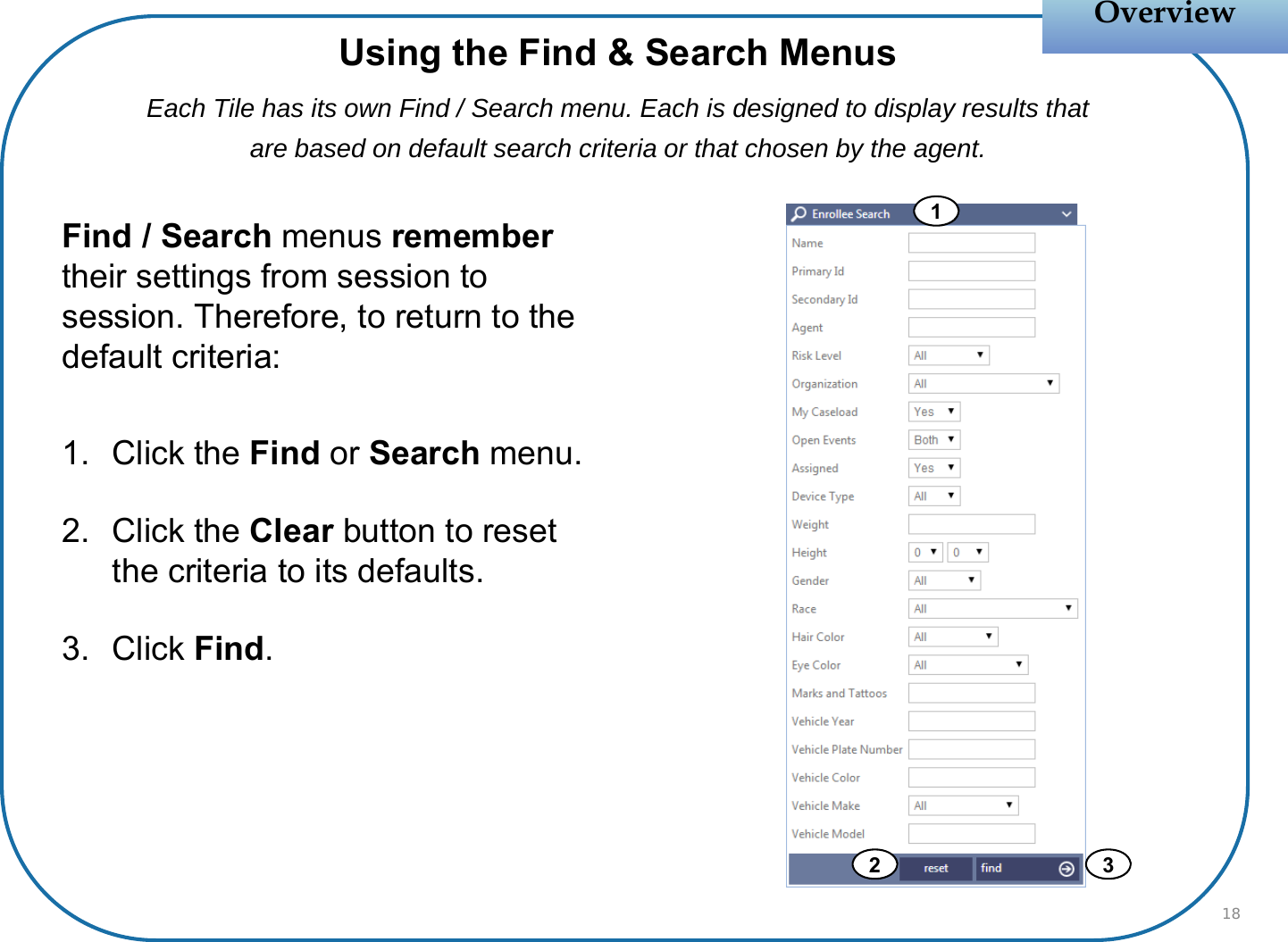 Find / Search menus remember their settings from session to session. Therefore, to return to the default criteria:1. Click the Find or Search menu.2. Click the Clear button to reset the criteria to its defaults.3. Click Find. OverviewOverview18Using the Find &amp; Search MenusEach Tile has its own Find / Search menu. Each is designed to display results that are based on default search criteria or that chosen by the agent.12 3