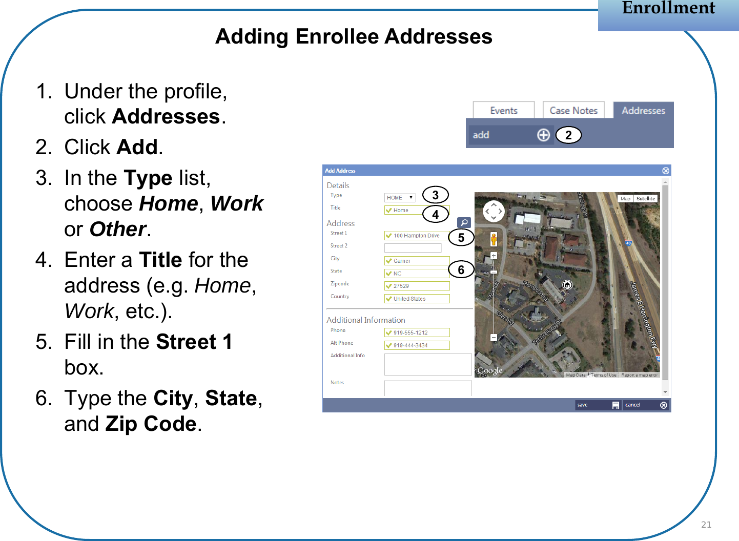 1. Under the profile, click Addresses.2. Click Add.3. In the Type list, choose Home, Workor Other.4. Enter a Title for the address (e.g. Home, Work, etc.). 5. Fill in the Street 1 box.6. Type the City, State, and Zip Code.EnrollmentEnrollment212Adding Enrollee Addresses4563