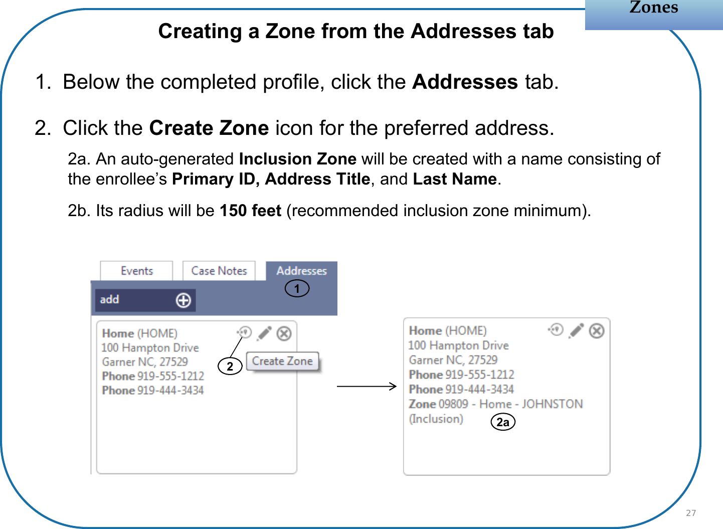 Creating a Zone from the Addresses tab1. Below the completed profile, click the Addresses tab.2. Click the Create Zone icon for the preferred address.2a. An auto-generated Inclusion Zone will be created with a name consisting of the enrollee’s Primary ID, Address Title, and Last Name.2b. Its radius will be 150 feet (recommended inclusion zone minimum).ZonesZones2272a1