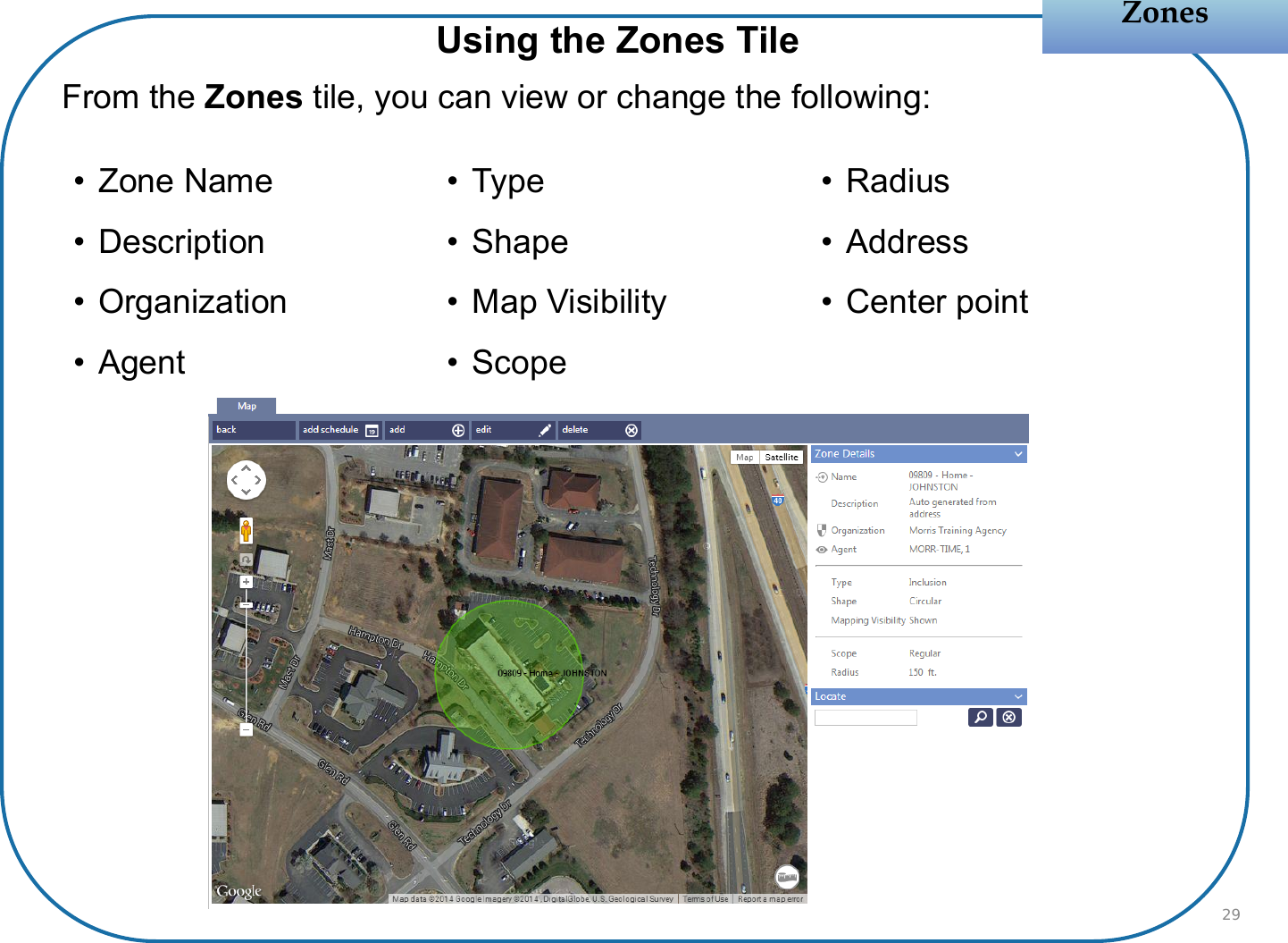 From the Zones tile, you can view or change the following:ZonesZonesUsing the Zones Tile• Zone Name• Description• Organization• Agent• Type• Shape• Map Visibility• Scope• Radius• Address• Center point29