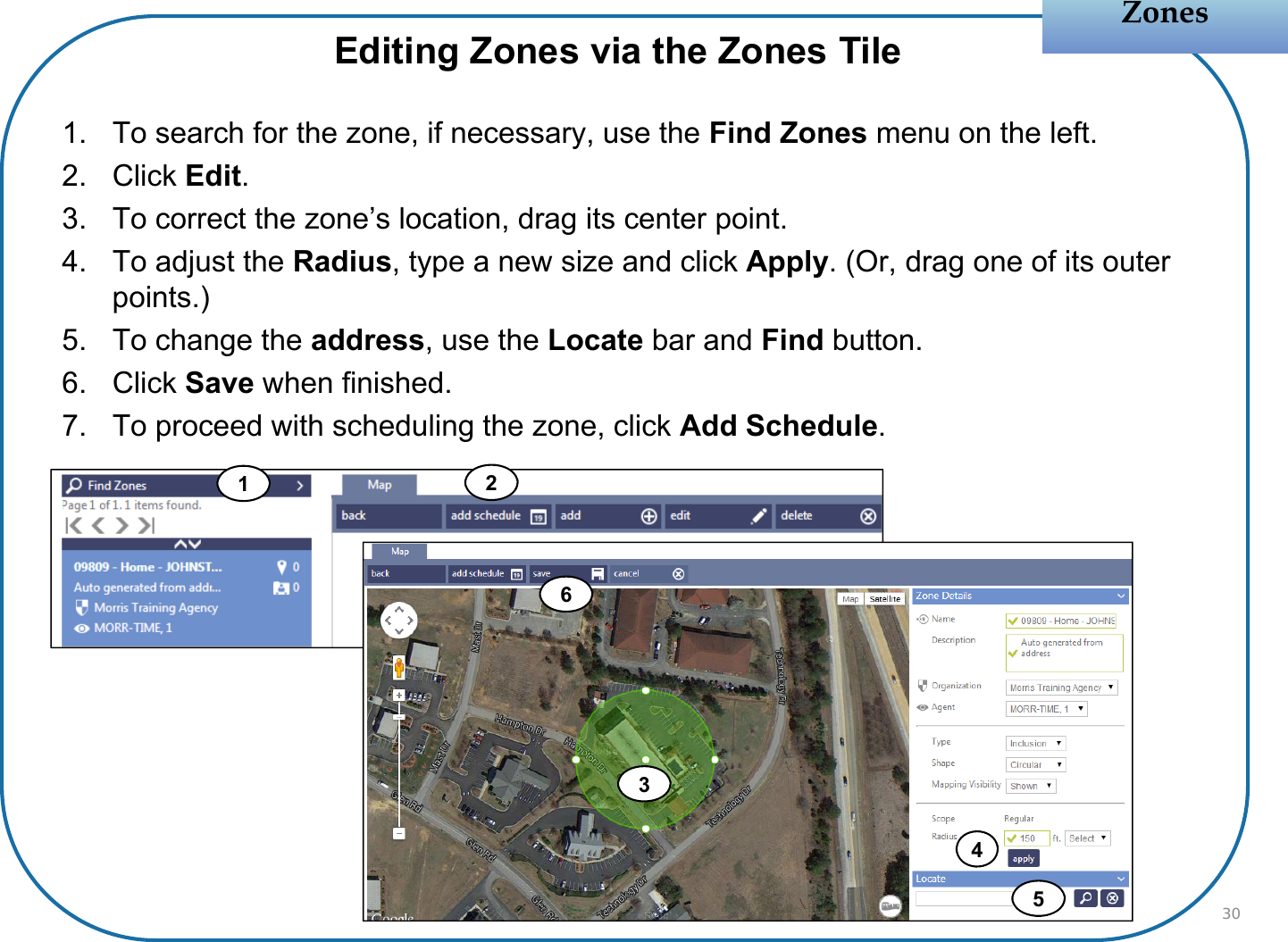 1. To search for the zone, if necessary, use the Find Zones menu on the left.2. Click Edit.3. To correct the zone’s location, drag its center point.4. To adjust the Radius, type a new size and click Apply. (Or, drag one of its outer points.)5. To change the address, use the Locate bar and Find button.6. Click Save when finished.7. To proceed with scheduling the zone, click Add Schedule.12ZonesZonesEditing Zones via the Zones Tile304356