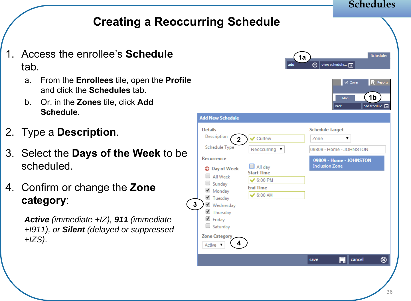Schedules1. Access the enrollee’s Scheduletab.a. From the Enrollees tile, open the Profileand click the Schedules tab.b. Or, in the Zones tile, click Add Schedule.2. Type a Description.3. Select the Days of the Week to be scheduled.4. Confirm or change the Zone category:Active (immediate +IZ), 911 (immediate +I911), or Silent (delayed or suppressed +IZS).36Creating a Reoccurring Schedule2341b1a