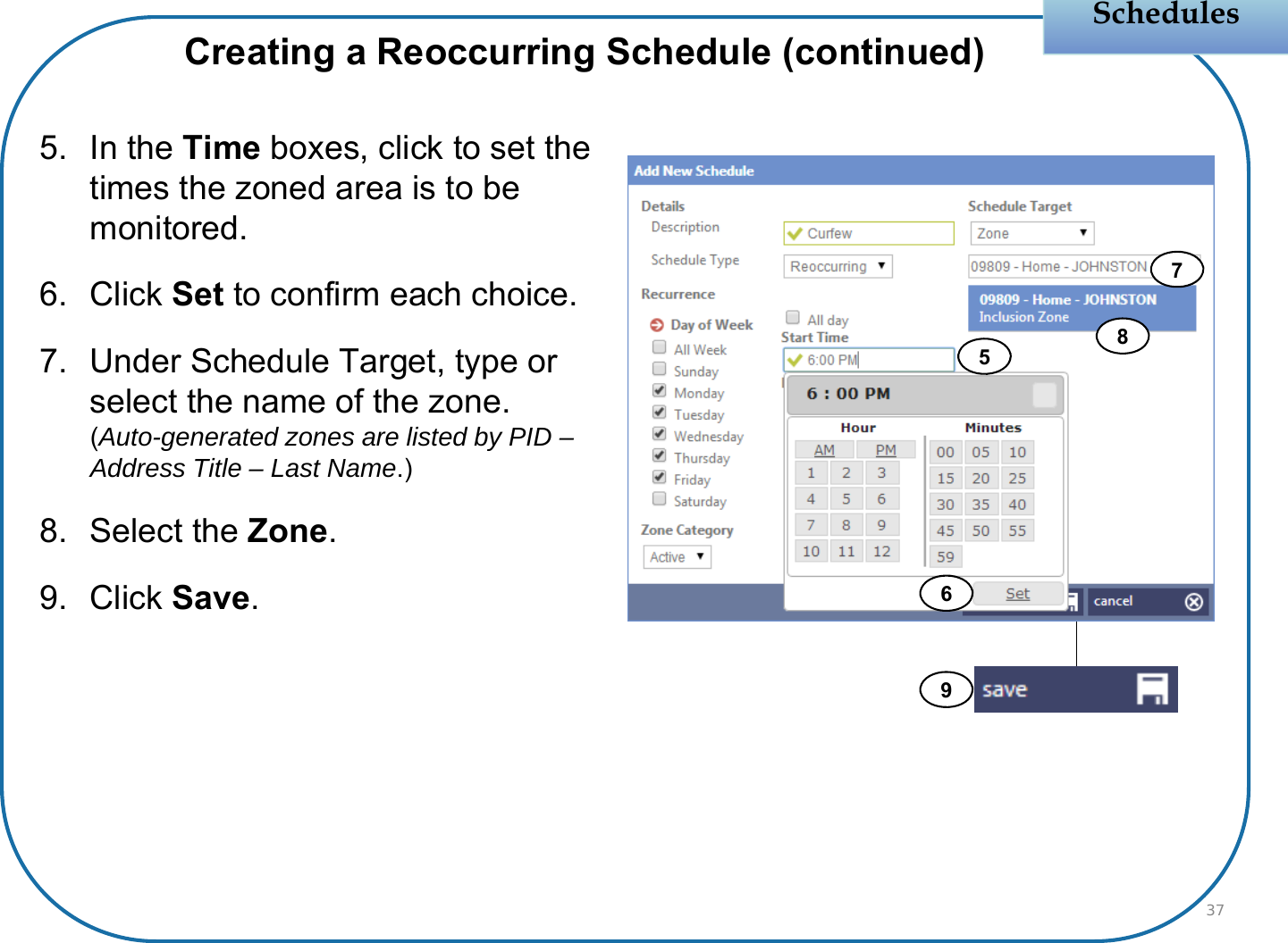 Schedules5. In the Time boxes, click to set the times the zoned area is to be monitored.6. Click Set to confirm each choice.7. Under Schedule Target, type or select the name of the zone.(Auto-generated zones are listed by PID –Address Title – Last Name.)8. Select the Zone.9. Click Save.37Creating a Reoccurring Schedule (continued)56789
