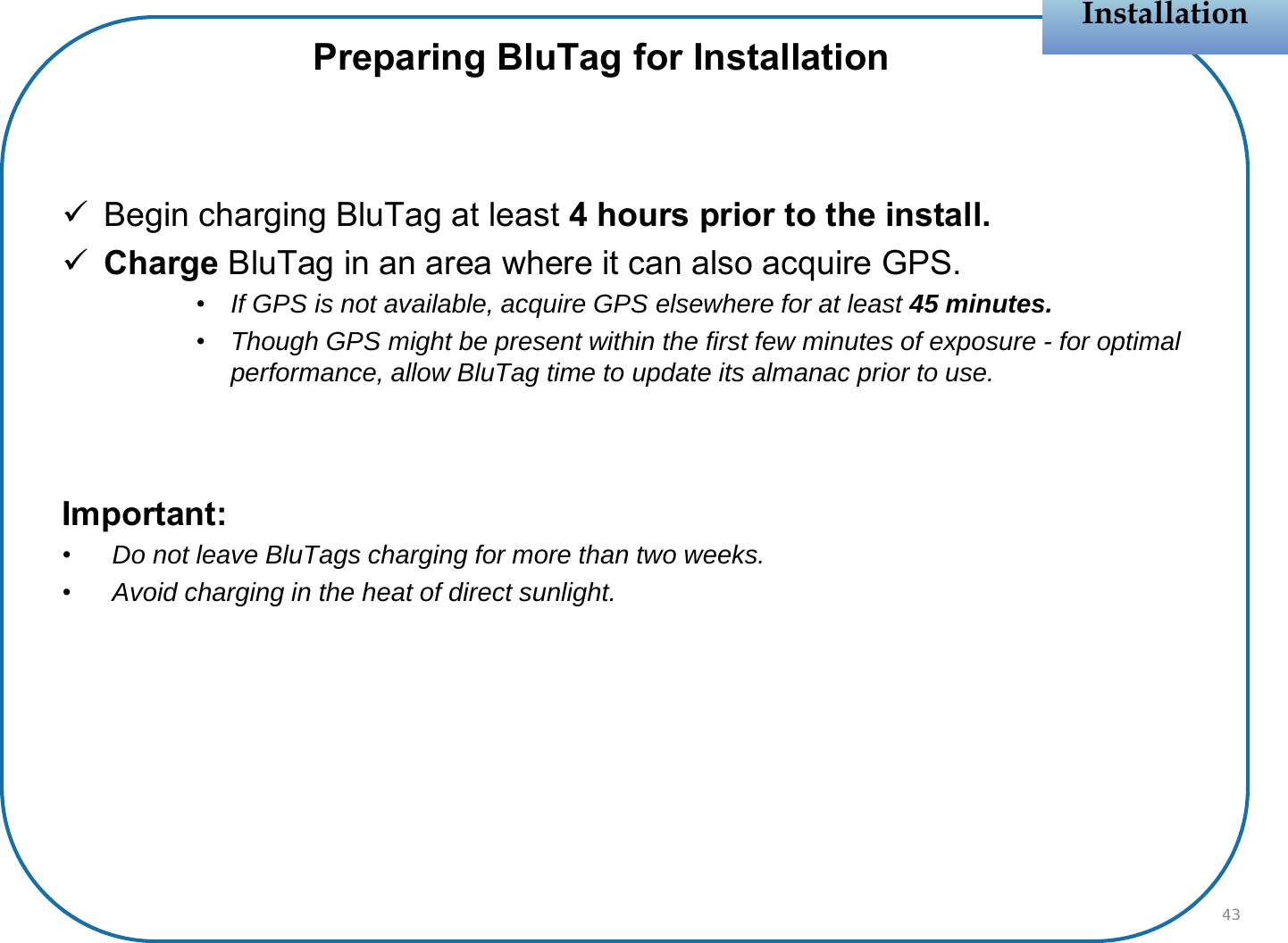 Begin charging BluTag at least 4 hours prior to the install.Charge BluTag in an area where it can also acquire GPS.•If GPS is not available, acquire GPS elsewhere for at least 45 minutes.•Though GPS might be present within the first few minutes of exposure - for optimal performance, allow BluTag time to update its almanac prior to use.Important:•Do not leave BluTags charging for more than two weeks.•Avoid charging in the heat of direct sunlight.InstallationInstallationPreparing BluTag for Installation43