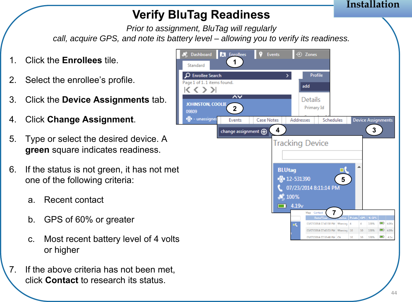 Verify BluTag ReadinessPrior to assignment, BluTag will regularlycall, acquire GPS, and note its battery level – allowing you to verify its readiness.Installation1. Click the Enrollees tile.2. Select the enrollee’s profile.3. Click the Device Assignments tab.4. Click Change Assignment.5. Type or select the desired device. A green square indicates readiness.6. If the status is not green, it has not met one of the following criteria:a. Recent contactb. GPS of 60% or greaterc. Most recent battery level of 4 volts or higher7. If the above criteria has not been met, click Contact to research its status.44124537
