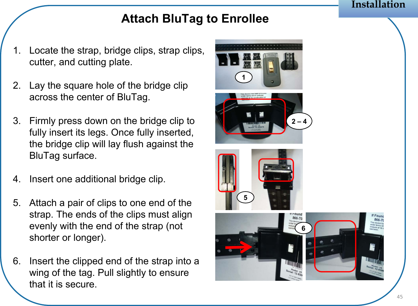 Installation1. Locate the strap, bridge clips, strap clips, cutter, and cutting plate.2. Lay the square hole of the bridge clip across the center of BluTag.3. Firmly press down on the bridge clip to fully insert its legs. Once fully inserted, the bridge clip will lay flush against the BluTag surface.4. Insert one additional bridge clip.5. Attach a pair of clips to one end of the strap. The ends of the clips must align evenly with the end of the strap (not shorter or longer).6. Insert the clipped end of the strap into a wing of the tag. Pull slightly to ensure that it is secure. 45Attach BluTag to Enrollee12 – 456