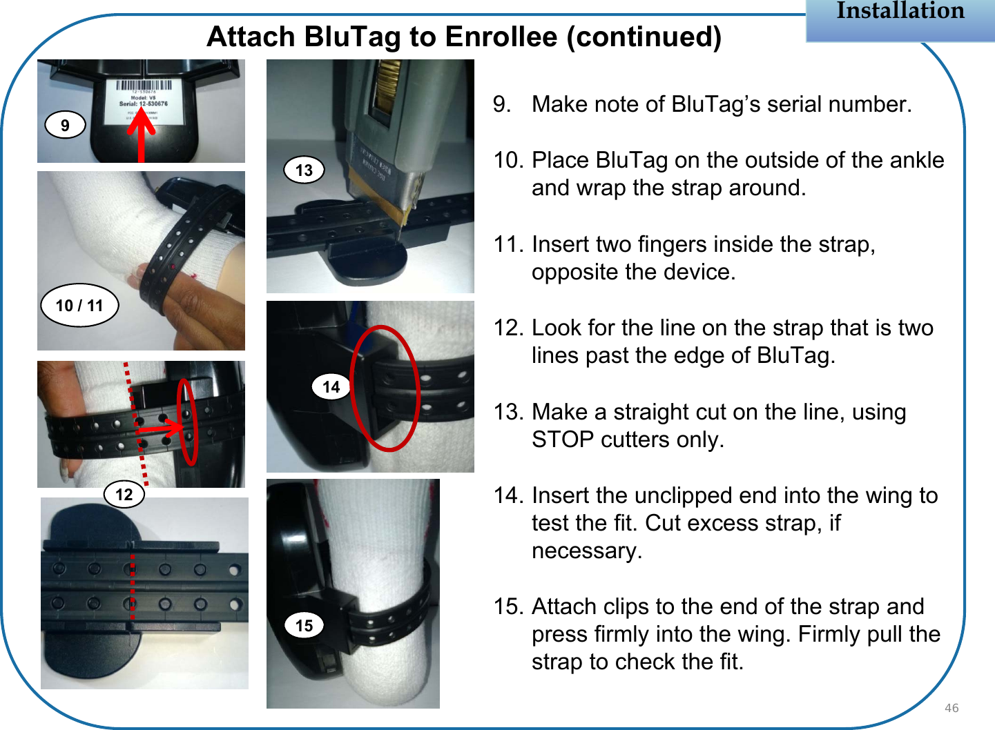 Installation9. Make note of BluTag’s serial number.10. Place BluTag on the outside of the ankle and wrap the strap around.11. Insert two fingers inside the strap, opposite the device.12. Look for the line on the strap that is two lines past the edge of BluTag.13. Make a straight cut on the line, using STOP cutters only.14. Insert the unclipped end into the wing to test the fit. Cut excess strap, if necessary.15. Attach clips to the end of the strap and press firmly into the wing. Firmly pull the strap to check the fit.46Attach BluTag to Enrollee (continued)1310 / 119121415