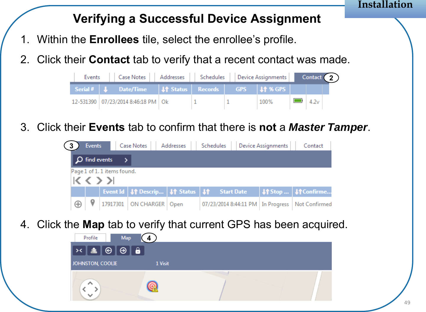 Verifying a Successful Device Assignment1. Within the Enrollees tile, select the enrollee’s profile.2. Click their Contact tab to verify that a recent contact was made.3. Click their Events tab to confirm that there is not aMaster Tamper.4. Click the Map tab to verify that current GPS has been acquired.InstallationInstallation24493