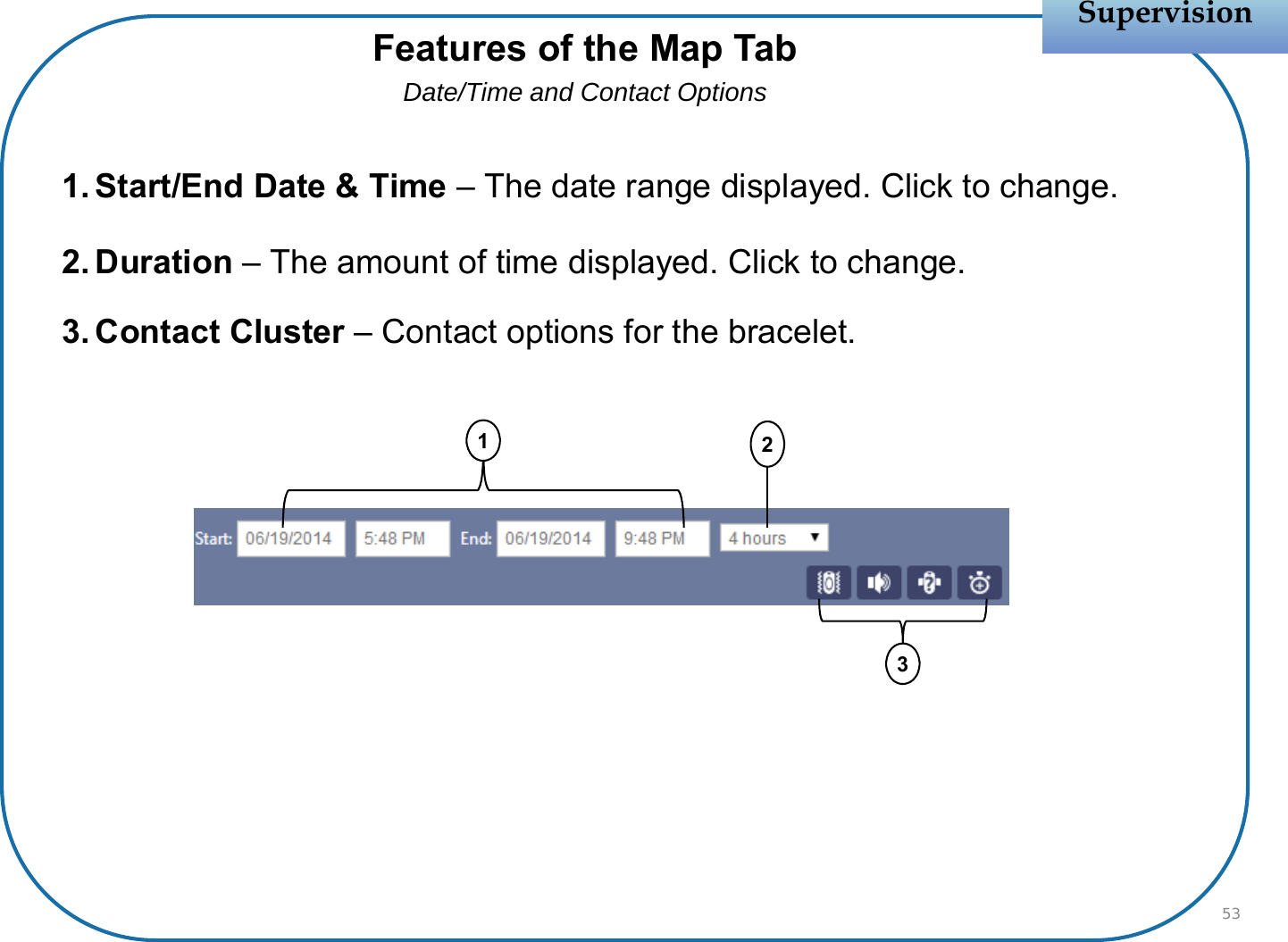 1. Start/End Date &amp; Time – The date range displayed. Click to change.2. Duration – The amount of time displayed. Click to change.3. Contact Cluster – Contact options for the bracelet.SupervisionSupervision53Features of the Map TabDate/Time and Contact Options231
