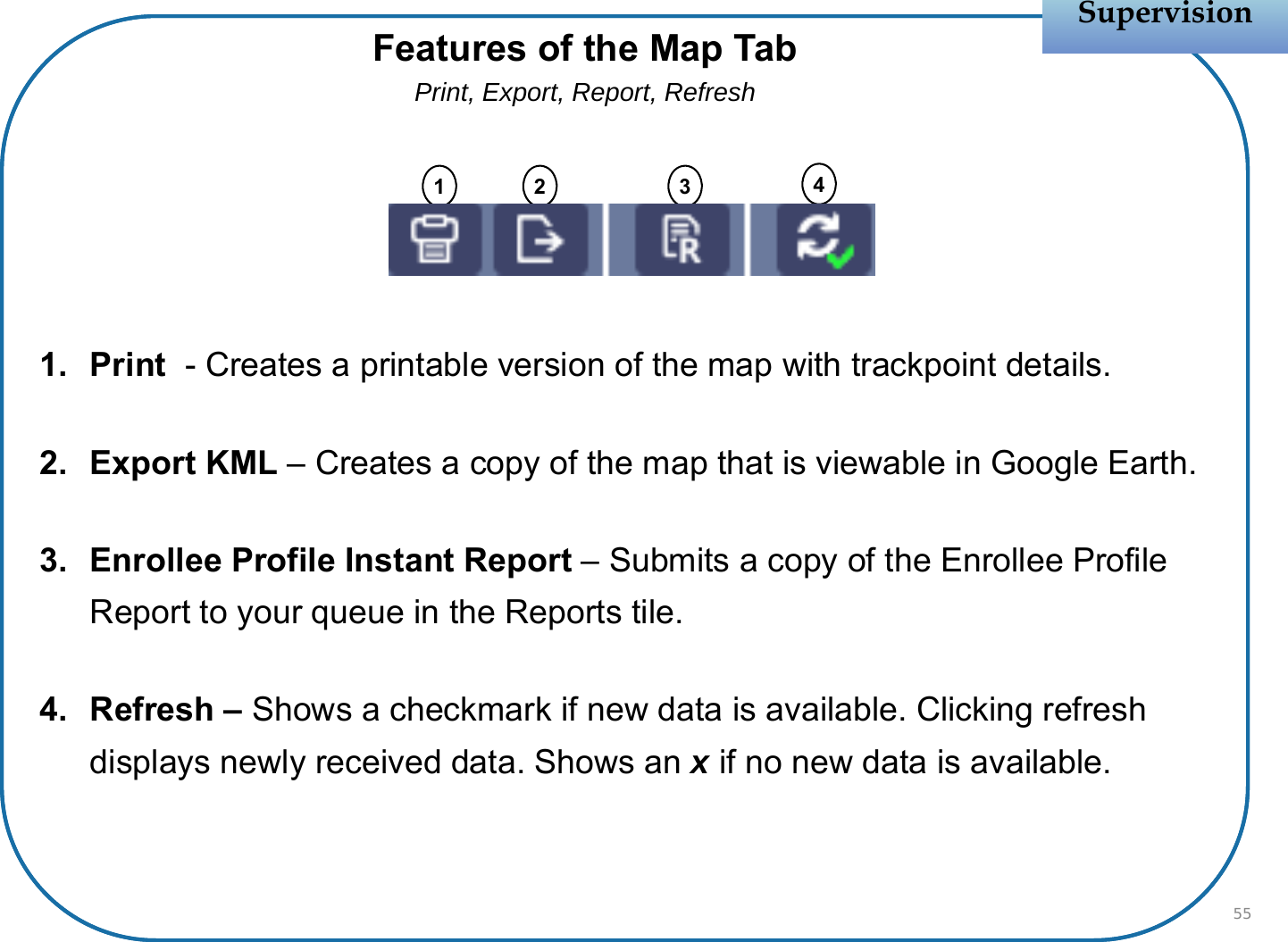 1. Print  - Creates a printable version of the map with trackpoint details.2. Export KML – Creates a copy of the map that is viewable in Google Earth.3. Enrollee Profile Instant Report – Submits a copy of the Enrollee Profile Report to your queue in the Reports tile.4. Refresh – Shows a checkmark if new data is available. Clicking refresh displays newly received data. Shows an xif no new data is available.SupervisionSupervision55Features of the Map TabPrint, Export, Report, Refresh1 2 3 4